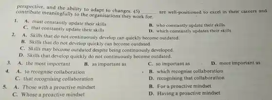 perspective, and the ability to adapt to changes. (5)
__ are well-positioned to excel in their careers and contribute meaningfully to the organisations they work for.
1.A. must constantly update their skills
B. who constantly update their skills
C. that constantly update their skills
D. which constantly updates their skills
2.A. Skills that do not continuously develop can quickly become outdated.
B. Skills that do not develop quickly can become outdated.
C. Skills may become outdated despite being continuously developed.
D. Skills that develop quickly do not continuously become outdated.
3.A. the most important
4.A. to recognise collaboration
C. that recognising collaboration
5.A. Those with a proactive mindset
C. Whose a proactive mindset
B. as important as
C. so important as	D. more important as
B. which recognise collaboration
D. recognising that collaboration
B. For a proactive mindset
D. Having a proactive mindset