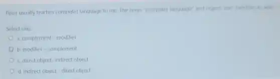 Peter usually teaches computer language to me The noun "computer language' and object 'me'function
Select one:
a. complement - modifier
b. modifier-complement
c. direct object-indirect object
d. indirect object-direct object