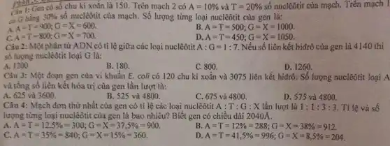 Phall.
Ciu 1: Gen có số chu kì xoǎn là 150. Trên mạch 2 có A=10%  và T=20%  số nuclêôtit của mạch.. Trên mạch I
có G bằng 30%  số nuclêôtit của mạch . Số lượng từng loại nuclêôtit của gen là:
A.
A=T=900;G=X=600
B. A=T=500;G=X=1000
A=T=800;G=X=700
D. A=T=450;G=X=1050
Câu 2: Một phân tử ADN có tỉ lệ giữa các loại nuclêôtit A:G=1:7 Nếu số liên kết hiđrô của gen là 4140 thì
số lượng nuclêôtit loại G là:
A. 120
B. 180.
C. 800.
D. 1260.
Câu 3: Một đoạn gen của vi khuẩn E. coli có 120 chu kì xoắn và 3075 liên kết hiđrô . Số lượng nuclêôtit loại A
và tổng số liên kết hóa trị của gen lần lượt là:
A. 625 và 3600.
B. 525 và 4800.
C. 675 và 4800.
D. 575 và 4800.
Câu 4: Mạch đơn thứ nhất của gen có tỉ lệ các loại nuclêôtit A : T : G : X lần lượt là 1:1:3:3 . Tỉ lệ và số
lượng từng loại nuclêôtit của gen là bao nhiêu? Biết gen có chiều dài 2040Á.
A A=T=12,5% =300;G=X=37,5% =900
B A=T=12% =288;G=X=38% =912
c A=T=35% =840;G=X=15% =360
D A=T=41,5% =996;G=X=8,5% =204