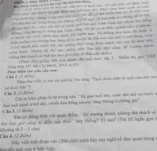 PHAN 1: DOC III D. is an
Doc doan trich câu hỏi bên dưới:
gần liên với khát vong
chính phục thứ thách và giai được mạc vong luôn xanh và cuoc
sống luôn đẹp, nhưng trong một thời khắc nào đó, có thể nhiều bạn trò đã thấy cuộc
đời nhu một mà bòng bong của những điều bỡ ngô với bao trǎn trở không dễ to bày.
Di qua nuói the cuộc đời mờ ra trước mắt bạn một hành trình dài, nhiều hoa hồng
nhưng cũng không ít chông gai. Cuộc sống.với thi cá sự khắc nghiệt vốn có của nó,
sẽ khiến cho buch chân ban nhiều lần rườm máu. Và những giot màu đó, hoặc sẽ
thẩm xuống con đường ban dang di và hai lại đó dấu son của một vị anh hùng, hoặc
sẽ trò thành ddu chấm hết cho những khát vọng đoàn mệnh của một kẻ nhụt tâm,
chùn hước. Nhưng dù thể nào chàng nữa.bạn hãy nhớ rằng.để trường thành.
những thứ thách và thất bại bao giờ cũng là điều cần thiết.
(Theo Hai giống tâm hồn dành cho tuổi teen, tập 2 - Nhiều tác giả, NXB
Tồng hợp TP. Hồ Chí Minh, 2012, tr.02)
Thực hiện các yêu cầu sau:
Câu 1. (1 diêm)
Theo bài viết, vì sao tác giả lại cho rằng: "Tuổi thiếu niên là tuổi của ước mo
và hoài bão"?
Câu 2. (1 điểm)
Chi ra biện pháp tu từ trong câu:"Đi qua tuổi thơ cuộc đời mở ra trước n
bạn một hành trình dài, nhiều hoa hông nhưng cũng không ít chông gai".
Câu 3. (1 điểm)
Em có đồng tình với quan điểm: "Đé trưởng thành, những thứ thách và
bại bao giờ cũng là điều cần thiết " hay không? Vì sao?(Trả lời ngǎn gọn t
khoảng từ 3 - 5 câu)
Câu 4. (2 điểm)
Hãy viết một đoạn vǎn (200 chữ) trình bày suy nghĩ vê tâm quan trọng (
hay đổi tích cực ở bản thân.