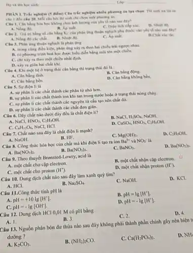 PHAN 1. Trét nghipm nghiệm nhiều phương là here chapes. Thi sinh
câu 1 đến câu 20. Mỗi chu hói thi with chil chon
Câu 1. Cân hàng hóa học không chịu
A. Nong do
C. Dien tich tiếp rúC.
Câu 2. Giá trị hàng số cân bằng Kc của philen ứng thuẫn nghịch phu thuộc vào yếu tố nào usu day?
A. Nồng độ các chất.
B. Nhiet ob
C. Áp suất.
Câu 3. Phin ứng thuận nghịch là phín ling
A. trong cùng điều kiện, phản ứng xảy ra theo hai chiều trài ngurve nhau.
B. có phương trình hoá học được biểu điển bằng mùi tên một chiều.
C. chi xiy ra theo một chiều nhất định
D. xây ra giữn hai chất khí.
Câu 4. Khi một hệ ở trạng thái cân bằng thì trạng thải đó là :
B. Cân bằng động
A. Cân bằng tinh
D. Cân bằng không bền.
C. Cân bằng bền.
Câu 5. Sự điện li là
A. sự phân li các chất thành các phân tử nhỏ hơn.
B. sự phân li các chất thành ion khi tan trong nước hoặc ở trạng thái nóng chày.
C. sự phân li các chất thành các nguyên tử cấu tạo nên chất đó.
D. sự phân li các chất thành các chất đơn giản.
Câu 6. Dãy chất nào dưới đây đều là chất điện li?
B. NaCl, H_(2)SO_(4) NaOH.
A. NaCl, HNO_(3),C_(2)H_(5)OH
C. C_(6)H_(12)O_(6) NaCl, HCl.
D. CuSO_(4),HNO_(3),C_(2)H_(5)OH
Câu 7. Chất nào sau đây là chất điện li mạnh?
C. Mg(OH)_(2)
D. C_(2)H_(5)OH
B. HF.
A. NaOH.
Câu 8. Công thức hóa học của chất mà khi điện li tạo ra ion
Ba^2+ và NO_(3)^- là
D. Ba(NO_(2))_(3)
A. Ba(NO_(3))_(2)
B. Ba(NO_(3))_(3)
C. BaNO_(3)
Câu 9. Theo thuyết Bronsted-Lowry, acid là
B. một chất nhận cặp electron.
A. một chất cho cặp electron.
C. một chất cho proton
(H^+)
D. một chất nhận proton (H^+)
Câu 10. Dung dịch chất nào sau đây làm xanh quỳ tím?
C. NaOH
D. KCl.
A. HCl.
B. Na_(2)SO_(4)
Câu 11.Công thức tính pH là
B. pH=lg[H^+]
A pH=+10lg[H^+]
D pH=-lg[H^+]
c pH=-lg[OH^-]
Câu 12. Dung dịch HCI 0,01 M có pH bằng
C. 2.
D. 4.
A. 1.
B. 3.
Câu 13. Nguồn phân bón dư thừa nào sau đây không phải thành phần chính gây nên hiện tỉ
dưỡng ?
D. NH
A. K_(2)CO_(3)
B. (NH_(2))_(2)CO
C. Ca(H_(2)PO_(4))_(2)