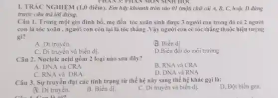 PHAN 3: PHAI V MON SINH HỌC
I. TRÁC NGHIỆM (1,0 điểm). Em hãy khoanh tròn vào 01 (một) chữ cái A.B, C, hoặc D đứng
trước câu trả lời đúng.
mẹ
con là tóc xoǎn , người con còn lại là tóc thǎng .Vậy người con có tóc thǎng thuộc hiện tượng
gì?
A .Di truyền.
B. Biến dị
C. Di truyên và biển dị.
D.Biến đôi do môi trường
Câu 2. Nucleic acid gồm 2 loại nào sau đây?
A. DNA và CRA
B. RNA và CRA
C. RNA và DRA.
D. DNA và RNA
Câu 3. Sự truyên đạt các tính trạng từ thế hệ này sang thế hệ khác gọi là:
D. Đột biến gen.
A. Di truyên.
B. Biên dị.
C. Di truyên và biên dị.