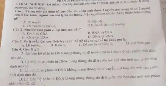 PHAN 3: PHAN Moronin
I. TRÁC NGHIỆM (1,0 điểm). Em hãy khoanh tròn vào 01 (một) chữ cái A, B, C, hoặc D đứng
trước câu trả lời đúng.
Câu 1. Trong một gia đình bố,mẹ đều tóc xoǎn sinh được 3 người con trong đó có 2 người
con là tóc xoǎn , người con còn lại là tóc thẳng .Vậy người con có tóc thǎng thuộc hiện tượng
gì?
B. Biến dị
A .Di truyền.
D.Biến đổi do môi trường
C. Di truyền và biến dị.
Câu 2. Nucleic acid gồm 2 loại nào sau đây?
B. RNA và CRA
A. DNA và CRA
C. RNA và DRA
D. DNA và RN A
Câu 3. Sự truyền đạt các tính trạng từ thế hệ này sang thế hệ khác gọi là:
D. Đột biến gen.
A. Di truyên.
B. Biến dị.
C. Di truyền và biến dị.
Câu 4. Gen là gì?
A. Là toàn bộ phân tử DNA mang thông tin di truyền mã hoá cho một sản phẩm nhất định
nào đó .
B. Là một đoạn phân tử DNA mang thông tin di truyền mã hoá cho một sản phầm nhất
định nào đó.
C. Là một đoạn phân tử DNA không mang thông tin di truyền mã hoá cho một sản phẩm
nhất định nào đó.
D. Là toàn bộ phân tử DNA không mang thông tin di truyền mã hoá cho một sản phẩm
nhất định nào đó.
1. T