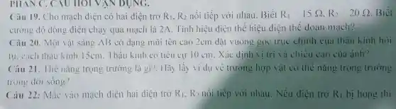 PHAN c . CAU HOTV AN DỤNG.
Câu 19 . Cho mach điện có hai điện trở R_(1),R_(2) nói tiếp với nhau . Biết R_(1)=15Omega R_(2)=20Omega  Biết
cường độ dòng điện chạy qua mạch là 2A . Tính hiệu diện the hiệu điện the doan mạch?
Câu 20 . Một vật sáng AB có dạng mũi tên cao 2cm đặt vuông góc true chính cua thau kính hỏi
lll . cách thau kinh 15cm . Thâu kính có tiêu cự 10cm . Xác định vị tri và chiều cao của ảnh?
Câu 21 . The nǎng trọng trường là gì?Hãy lấy ví dụ ve trường hợp vật có the nǎng trọng trường
lrong dời sông?
Câu 22 : Mǎc vào mạch điện hai diện trở R_(1),R_(2) nói tiếp với nhau . Nếu diện trợ R_(1) bị hong thi