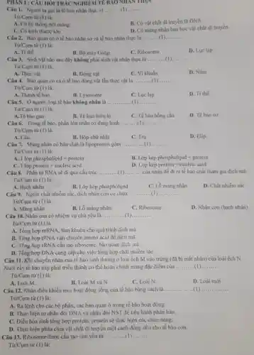 PHAN I : CÂU HỎI TRẮC NGHIỆM TẾ BAO NHAN THỌC
Câu 1. Người ta gọi là tế bào nhân thực vi __
Từ/Cum từ (1)
B. Có vật chất di truyền là DNA.
A. Có hệ thống nội màng.
C. Có kích thước lớn
D. Có màng nhân bao bọc vật chất di truyền.
Câu 2. Bào quan có ở tế bào nhân sơ và tế bào nhân thực là __
Từ/Cụm từ (1) là:
A. Ti thể.
B. Bộ máy Golgi.
C. Ribosome.
D. Lue lap.
Câu 3. Sinh vật nào sau đây không phải sinh vật nhân thực là __
Từ/Cụm từ (1) là:
D. Nấm
A. Thực vật
B. Động vật
C. Vi khuấn
Câu 4. Bảo quan có cả ở tế bào động vật lẫn thực vật là __
Từ/Cụm từ (1) là:
A. Thành tế bào.
B. Lysosome
C. Lue lap
D. Ti thể.
Câu 5. Ở người loại tế bào không nhân là __ .
Từ/Cụm từ (1) là:
A.Tế bào gan.
B. Tế bào biểu bị
C. Tế bào hồng cầu
D. Tế bào cơ
Câu 6. Trong tế bào, phần lớn nhân có dạng hình __
Từ/Cụm từ (1) là:
A. Cầu.
B. Hộp chữ nhật
C. Trụ
D. Elip.
Câu 7. Màng nhân có bản chất là lipoprotein gồm __
Từ/Cụm từ (1) là:
A. 1 lop phospholipid + protein
B. Lớp kép phospholipid + protein
C. 1lopprotcin+nucleicacid
D Lop kip protein + nucleic acid
Câu 8. Phân tử RNA sẽ đi qua cấu trúc __ (1) __ của nhân để đi ra tế bảo chất tham gia dịch mã.
Tir/Cum từ (1) là:
A. Hạch nhân.
B. Lớp kép phospholipid
C. Lỗ màng nhân
D. Chất nhiễm sắc
Câu 9. Ngoài chất nhiễm sắc, dịch nhân còn có chứa __ __
Từ/Cụm từ (1) là:
A. Màng nhân
B. Lỗ màng nhân.
C. Ribosome.
D. Nhân con (hạch nhân)
Câu 10. Nhân con có nhiệm vụ chủ yếu là __ __
Từ/Cụm từ (1) là:
A. Tổng hợp mRNA., làm khuôn cho quá trình dịch mã.
B. Tổng hợp tRNA vận chuyển amino acid để dịch mã.
C. Tổng hợp rRNA cấu tạo ribosome, bào quan dịch mã.
D. Tổng hợp DNA cung cấp cho việc tổng hợp chất nhiễm sắC.
Câu 11. Khi chuyển nhân của tế bào sinh dưỡng ở loài ếch M vào trứng (đã bị mất nhân)của loài ếch N.
Nuôi cấy tế bào này phát triển thành cơ thể hoàn chỉnh mang đặc điểm của __
Tir/Cum từ (1) là:
A. Loài M.
B. Loài M và N.
C. Loài N.
D. Loài mới.
Câu 12. Nhân điều khiển mọi hoạt động sống của tế bào bằng cách là __ __
Tir/Cum từ (1) là:
A. Ra lệnh cho các bộ phận, các bảo quan ở trong tế bào hoạt động
B. Thực hiện tự nhân đôi DNA và nhân đôi NST để tiến hành phân bào.
C. Điều hòa sinh tổng hợp protein, protein sẽ thực hiện các chức nǎng.
D. Thực hiện phân chia vật chất di truyền một cách đồng đều cho tế bào con.
Câu 13. Ribosome được cấu tạo chủ yếu từ __ __
Tir/Cum tử (1) là: