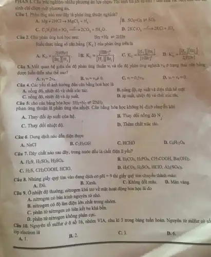 PHAN I. Câu trắc nghiệm nhiêu phương án lựa chọn. Thí sinh trả lời từ câu I den card 10.
sinh chi chọn một phương án.
Câu 1. Phản ứng nào sau đây là phản ứng thuận nghịch?
A. Mg+2HClarrow MgCl_(2)+H_(2)
B. SO_(2)+O_(2)leftharpoons SO_(3)
c C_(2)H_(5)OH+3O_(2)xrightarrow (r)2CO_(2)+3H_(2)O
D. 2KClO_(3)xrightarrow (r)2KCl+3O_(2)
Câu 2. Cho phản ứng hoá học sau:
Br_(2)+H_(2)leftharpoons 2HBr
Biểu thức hằng số cân bằng (K_(c)) của phản ứng trên là
A. K_(C)=(2[HBr])/([Br_(2)][H_(2)])
B. K_(C)=([HBr]^2)/([H_(2)][Br_(2)])
C. K_(C)=([H_(2)][Br_(2)])/([HBr]^2)
D K_(C)=([H_(2)][Br_(2)])/(2[HBr])
Câu 3. Mối quan hệ giữa tốc độ phản ứng thuận V_(t) và tốc độ phản ứng nghịch V_(E) ở trạng thái cân bằng
được biểu diễn như thế nào?
A. v_(t)=2v_(n).
B. v_(t)=v_(nneq )neq 0.
C. v_(t)=0,5v_(n).
D. v_(t)=v_(n)=0.
Câu 4. Các yếu tố ảnh hưởng đến cân bằng hoá học là
B. nồng độ, áp suất và diện tích bề mặt.
A. nồng độ, nhiệt độ và chất xúc táC.
C. nồng độ, nhiệt độ và áp suất.
Câu 5: cho cân bằng hóa học:
D. áp suất, nhiệt độ và chất xúc táC.
phản ứng thuận là phản ứng tỏa nhiệt.. Cân bằng hóa học không bị dịch chuyển khi
A. Thay đổi áp suất của hệ.
B. Thay đổi nồng độ N_(2).
C. Thay đổi nhiệt độ.
D. Thêm chất xúc táC.
Câu 6. Dung dịch nào dẫn điện được
A. NaCl
B. C_(2)H_(5)OH
C. HCHO
D. C_(6)H_(12)O_(6)
Câu 7. Dãy chất nào sau đây, trong nước đều là chất điện li yếu?
A. H_(2)S,H_(2)SO_(3),H_(2)SO_(4).
B. H_(2)CO_(3),H_(3)PO_(4),CH_(3)COOH,Ba(OH)_(2).
C. H_(2)S,CH_(3)COOH, HClO.
D. H_(2)CO_(3),H_(2)SO_(3) HCIO, Al_(2)(SO_(4))_(3).
Câu 8. Nhúng giấy quỳ tím vào dung dịch có pH=9 thì giấy quỳ tím chuyển thành màu:
D. Màu vàng.
A. Đó.
B. Xanh.
C. Không đôi màu.
Câu 9. Ở nhiệt độ thường, nitrogen khá trơ về mặt hoạt động hóa học là do
A. nitrogen có bán kính nguyên tử nhỏ.
B. nitrogen có độ âm điện lớn nhất trong nhóm.
C. phân tử nitrogen có liên kết ba khá bền.
D. phân tử nitrogen không phân cựC.
Câu 10. Nguyên tố sulfur ở ô số 16 nhóm VIA, chu kì 3 trong bảng tuần hoàn. Nguyên tử sulfur có số
lớp electron là
A. 1.
B. 2.
C. 3.
D. 6.