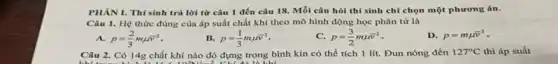 PHAN I. Thí sinh trả lời từ câu 1 đến câu 18 Mỗi câu hỏi thí sinh chỉ chọn một phương án.
Câu 1. Hệ thức đúng của áp suất chất khí theo mô hình động học phân tử là
A. p=(2)/(3)mmu bar (v)^2
B. p=(1)/(3)mmu bar (v)^2
p=(3)/(2)mmu bar (v)^2
D. p=mmu bar (v)^2
Câu 2. Có 14g chất khí nào đó đựng trong bình kín có thể tích 1 lít. Đun nóng đến 127^circ C thì áp suất