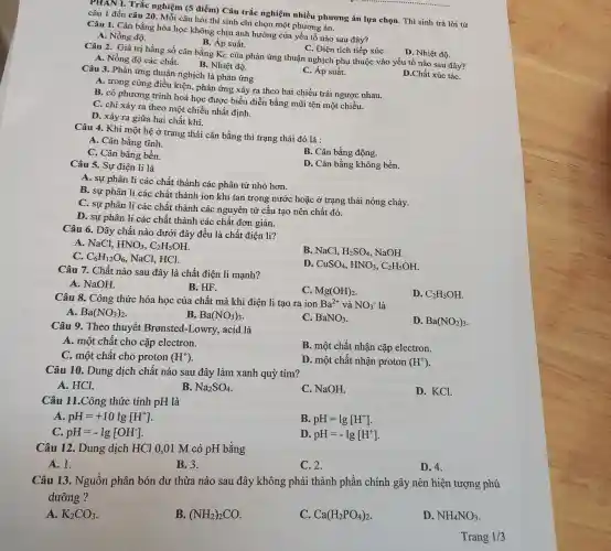 PHAN I. Trắc nghiệm (5 điểm) Câu trắc nghiệm nhiều phương án lựa chọn. Thí sinh trả lời từ
câu 1 đến câu 20 . Mỗi câu hỏi thí sinh chỉ chọn một phương án.
Câu 1. Cân bằng hóa học không chịu ảnh hưởng của yếu tố nào sau đây?
A. Nồng độ.
B. Áp suất.
C. Diện tích tiếp xúC.
Câu 2. Giá trị hằng số cân bằng Kc của phản ứng thuận nghịch phụ thuộc vào yếu tố nào sau đây?
D. Nhiệt độ.
A. Nồng độ các chất.
B. Nhiệt độ.
D.Chất xúc táC.
Câu 3. Phản ứng thuận nghịch là phản ứng
C. Áp suất.
A. trong cùng điều kiện, phản ứng xảy ra theo hai chiều trái ngược nhau.
B. có phương trình hoá học được biểu diễn bằng mũi tên một chiều.
C. chi xảy ra theo một chiều nhất định.
D. xảy ra giữa hai chất khí.
Câu 4. Khi một hệ ở trạng thái cân bằng thì trạng thái đó là :
A. Cân bằng tĩnh.
C. Cân bằng bền.
B. Cân bằng động.
Câu 5. Sự điện li là
D. Cân bằng không bền.
A. sự phân li các chất thành các phân tử nhỏ hơn.
B. sự phân li các chất thành ion khi tan trong nước hoặc ở trạng thái nóng chảy.
C. sự phân li các chất thành các nguyên tử cấu tạo nên chất đó.
D. sự phân li các chất thành các chất đơn giản.
Câu 6. Dãy chất nào dưới đây đều là chất điện li?
A. NaCl. HNO_(3),C_(2)H_(5)OH
C. C_(6)H_(12)O_(6) , NaCl, HCl.
B. NaCl, H_(2)SO_(4), NaOH.
ID. CuSO_(4),HNO_(3),C_(2)H_(5)OH
Câu 7. Chất nào sau đây là chất điện li mạnh?
A. NaOH.
B. HF.
C. Mg(OH)_(2)
D. C_(2)H_(5)OH
Câu 8. Công thức hóa học của chất mà khi điện li tạo ra ion Ba^2+ và NO_(3)^- là
A. Ba(NO_(3))_(2)
B. Ba(NO_(3))_(3)
C. BaNO_(3)
D. Ba(NO_(2))_(3)
Câu 9. Theo thuyết Bronsted-Lowry., acid là
A. một chất cho cặp electron.
C. một chất cho proton (H^+)
B. một chất nhận cặp electron.
D. một chất nhận proton (H^+)
Câu 10. Dung dịch chất nào sau đây làm xanh quỳ tím?
A. HCl.
B. Na_(2)SO_(4)
C. NaOH.
D. KCl.
Câu 11.Công thức tính pH là
A. pH=+10lg[H^+]
B. pH=lg[H^+]
C. pH=-lg[OH^-]
ID pH=-lg[H^+]
Câu 12. Dung dịch HCl 0,01 M có pH bằng
A. 1.
B.3.
C. 2.
D. 4.
Câu 13. Nguồn phân bón dư thừa nào sau đây không phải thành phần chính gây nên hiện tượng phú
dưỡng ?
A. K_(2)CO_(3)
B. (NH_(2))_(2)CO
C. Ca(H_(2)PO_(4))_(2)
D. NH_(4)NO_(3)
Trang 1/3