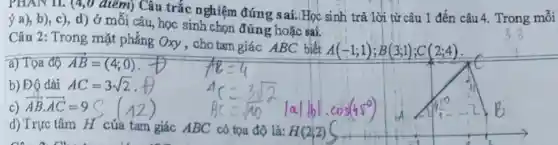 PHAN II. (4,0 điểm) Câu trắc nghiệm đứng sai.Học sinh trả lời từ câu 1 đến câu 4. Trong mỗi
ý a), b), c), d) ở môi câu, học sinh chọn đúng hoặc sai.
Câu 2: Trong mặt phẳng Oxy , cho tam giác ABC biết
A(-1;1);B(3;1);C(2;4)
a) Tọa độ overrightarrow (AB)=(4;0)
b) Độ dài AC=3sqrt (2)
c) overrightarrow (AB)cdot overrightarrow (AC)=9
d) Trực tâm H của tam giác ABC có tọa độ là: H(2;2)