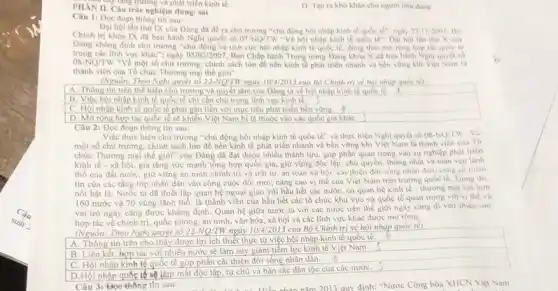 PHAN II. Câu trắc nghiệm đúng/ sai
tr_(n) tǎng trường và phát triển kinh tế.
D. Tao ra khó khân cho người tiêu dùng.
Câu 1: Dọc đoạn thông tin sau:
Đại hội lần thứ IX cùa Đảng đa đề ra chủ trương "chủ động hội nhập kinh tế quốc tế": ngày 27/11/2001, Nộ
Chính trị khóa IX đi ban hành Nghi quyết số 07-NQ/TW -Vế hội nhập kinh tế quốc tế". Đại hội lần thư X cua
Đảng khǎng định chủ trương "chù động và tich cực hội nhập kinh tế quốc tế đồng thời mở rộng hợp tác quóc tế
08-NQ/TW "Về một số chủ trương, chính sách lớn để nền kinh tế phát triển nhanh và bền vững khi Việt Nam là
trong các linh vực khác"; ngày 05/02/2007 Ban Chấp hành Trung ương Đảng khóa X đã ban hành Nghị quyết số
thành viên của Tổ chức Thương mại thế giới".
(Nguồn: Theo Nghị quyết số 22-NQ/TW ngày 10/4/2013 của Bộ Chính trị về hội nhàp quốc tế)
A. Thông tin trên thể hiện chủ trương và quyết tâm của Dàng ta về hội nhập kinh tế quốc
B. Việc hội nhập kinh tế quốc tế chi cần chủ trọng lĩnh vực kinh tế.
C. Hội nhập kinh tế quốc tế phải gắn liền với mục tiêu phát triển bên vững. A)
D. Mở rộng hợp tác quốc tế sẽ khiến Việt Nam bị lệ thuộc vào các quốc gia khác
Câu 2: Đọc đoạn thông tin sau:
Việc thực hiện chù trương "chủ động hội nhập kinh tế quốc tế" và thực hiện Nghị quyết số 08-NQ/LW
một số chủ trương.chính sách lớn để nền kinh tế phát triển nhanh và bền vững khi Việt Nam là thành viên của Tô
chức Thương mại thế giới" của Đảng đã đạt được nhiều thành tựu, góp phần quan trọng vào sự nghiệp phát triên
kinh tế - xã hội, gia tǎng sức mạnh tổng hợp quốc gia, giữ vững độc lập, chủ quyền, thông nhất và toàn ven lành
thổ của đất nước giữ vững an ninh chính trị và trật tự, an toàn xâ hội: cai thiện đời song nhân dân, cung có niem
tin của các tầng lớp nhân dân vào công cuộc đối mới:nâng cao vị thế của Việt Nam trên trường quốc tế. Trong đó.
nổi bật là: Nước ta đã thiết lập quan hệ ngoại giao với hầu hết các nước có quan hệ kinh tế - thương mại với hon
160 nước và 70 vùng lãnh thổ, là thành viên của hầu hết các tổ chức khu vực và quốc tế quan trọng với vị the và
vai trò ngày càng được khẳng định. Quan hệ giữa nước ta với các nước trên thế giới ngày càng đi vào chiều sâu:
hợp tác về chính trị, quốc phòng, an ninh, vǎn hóa, xã hội và các lĩnh vực khác được mở rộng.
(Nguồn: Theo Nghi	22-NO/TW ngày 10/4/2013 của Bộ Chính trị về hội nhập quốc tế)
A. Thông tin trên cho thấy được lợi ích thiết thực từ việc hội nhập kinh tế quốc tế.
B. Liên kết, hợp tác với nhiều nước sẽ làm suy giảm tiềm lực kinh tế Việt Nam.
C. Hội nhập kinh tế quốc tế góp phần cải thiện đời sống nhân dân
D.Hội nhập quốc tế sẽ làm mất độc lập tự chủ và bản sắc dân tộc của các nướC.
Câu 3:Đọc thông tin sau:
quy định: "Nước Cộng hòa XHCN Việt Nam