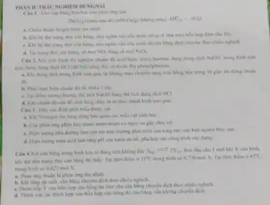 PHAN II. TRAC NGHIE M DUNG/SAI
Câu I. Cho can bảng hóa học của phàn ứng sau
2NO_(4)(g)(minandad d(s)leftharpoons N_(3)O_(4)(g)(kholes mila) Delta H_(min)=-5810
a. Chieu thuận là quả trinh tỏa nhiệt.
b. Khi he dat trạng thai can bang neunglim vào cóc nước nóng sẽ làm màu hỗn hợp đậm dần lên.
c. Khi he dat trọng thái cân bằng.neu ngim vào cóc nước đá cân bằng dịch chuyển theo chiều nghich
d. Tai trang thai cân bằng, số mol NO_(2) bằng số mol N_(2)O_(4)
Câu 2. Khi tiến hành thì nghiệm chuẩn d) acid-base, trong burrette dung dung dịch NaOH trong binh tam
giác dung dung dich HCl (da biet nong độ) và thuốc thứ phenolphialein
a. Khi dung dich trong bình tam giác từ không màu chuyên sang màu hồng bên trong 30 giây thi dimg chuân
đó.
b. Phai thực hiện chuẩn độ tối thiếu 3 lần
c. Tai diem turong đương, thể tích NaOH bằng thể tích dung dịch HCl
d. Khi chuân độ cần để chất lòng chảy từ từ theo thành bình tam giác
Câu 3. Hiy xác định phát biểu đúng sai
a. Khi Nitrogen tro lòng dùng bảo quản các mẫu vật sinh học
b. Các phàn ứng phân hủy muối ammonium có nguy cơ gây chày no.
c. Hiẹn tuymg phú dường làm cản trở môi trường phát inên của rong táo, suy kiệt nguồn thủy sản
d. Hiẹn turng mura acid làm tǎng pH của nước ao hồ phả hủy các công trình xây dựng
Câu 4.Xét càn bàng trong bình kín có dung tích không đối: X_((s))leftharpoons 2Y_((s)) Ban đầu cho 1 mol khi X vào bình.
khi đạt đến trạng thái cân bằng thi thấy: Tại thời điểm ở 35^circ C trong bình có 0,730 mol X; Tại thời điểm ở 45^circ C
trong bình có 0.623molX
a. Phàn ứng thuận là phản ứng thu nhiệt.
b. Khi ting ap suất, cân bằng chuyển dịch theo chiều nghịch.
c. Thêm tiếp Y vào hỗn hợp cân bằng thì làm cho cân bằng chuyển dịch theo chiêu nghịch.
d. Thèm xúc tác thích hợp vào hỗn hợp cần bằng thi cân bằng vằn không chuyển dich.