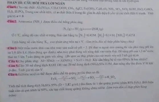 PHAN III: CÂU HÓI TRÀ LỜI NGÁN
Cho các chất: Al_(2)(SO_(4))_(3),CH_(3)COOH,CH_(4) AgCl, Fe(OH)_(3),C_(6)H_(12)O_(6),NH_(3),SO_(3),SiO_(2) KOH, H_(2)O,CaSO_(3),
H_(2)S,H_(3)PO_(4)
Trong các chất trên.có a chất điện li trong đỏ gồm b chất điện li yếu và các chất điện li mạnh. Tính
giá trị a+b
Câu 2. Ammonia (NH_(3)) được điều chế bằng phàn ứng
N_(2)(g)+3H_(2)(g)leftharpoons 2NH_(3)(g)
t^circ C nồng độ các chất ở trạng thái cân bằng là [N_(2)]=0,45M,[H_(2)]=0,14M,[NH_(3)]=0,62M
Tinh hãng số cân bằng K_(c) của phản ứng trên tai 1^circ C (làm tròn đến số thập phân hàng chục)
Câu 3.Một mâu nước thải của nhà máy sản xuất có pH=3 Để thải ra ngoài môi trường thì cần phải tǎng pH lên
từ 5.8 đến 8.6 (theo đúng qui định). nhà máy phải dùng vôi sống thải vào nước thải Dé nâng pH của
1.5m^3 nước
thài từ 3 lên 7 cân dùng m gam vôi sống . (Bỏ qua sự thủy phân của các muối nếu có).Tính giá tri m
Câu 4.Cho phản ứng: Al+HNO_(3)arrow Al(NO_(3))_(3)+N_(2)O+H_(2)O Khi cân bằng hệ số của HNO_(3) là bao nhiêu?
0,5M, đun nóng nhẹ thu được V lít khí
Câu 5.Cho 50 ml dung dịch KOH 1M vào 20 ml dung dịch (NH_(4))_(2)SO_(4)
ở đkc. Tinh giá trị của V.
Ciu 6.Sulfuric acid có thể được điều chế từ quặng pyrite theo so đô:
FeS_(2)xrightarrow (+O_(2))^2arrow SO_(2)xrightarrow [+(2)](}_((2))^circ arrow SO_(3)xrightarrow [Delta ](H_{2)O)H_(2)SO_(4)
Tính thế tích dung dịch
H_(2)SO_(4)95% (D=1,82g/mL)
thu được từ 1 tấn quặng pyrite (chứa 80% FeS_(2)) Biết hiệu
suất của cá quá trình là 90% 
các tạp chất trong quãng không chứa sulfur (làm tròn đến só thấp phân hàng
trǎm)