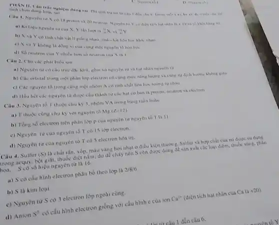 PHANH. Câu trắc nghi 4 trong mory hon dung
1) Neuyenth
Cau 1. Nguyen tu X co 19 proton và 20 neutron Nguyen tir Yondie
14+19vh
a) Ki hiệu nguyên tu của X,Y lần luen la
(}_{n)^14Xv_(n)^19Y
b) A vay có tính chất vật lf giong nhau, tinh chất hóa học khác nhast
c) ValY không là đồng vị cua cùng một nguyên tố hoa ho.
d) So neutron cua Y nhieu hom so neutron cua X la 1
Câu 2. Cho các phát biêu sau
a) Nguyen tir có cầu true doc khit gồm vô nguyên tư và hạt nhân nguyên tư
b) Các orbital trong một phân lớp electron có cong mức nǎng lượng vh cùng sy dinh hương không Rian
c) Các nguyên tố trong cùng một nhóm A có tinh chất hoa hoc tuong tu nhau
d) Hầu hết các nguyên tư được cấu thành ban la proton, neutron va electron
Câu 3. Nguyên tố T thuộc chu hy 3. nhóm VA trong bang tuần hoàn
a) T thuộc cùng chu ky vol nguyen to
Mg(Z=12)
b) Tổng số electron trên phân lớp P của nguyên tư nguyên 16 T In 11
c) Nguyên từ của nguyên tố T có 15 lớp electron.
d) Nguyên từ của nguyên tố T có 5 electron hóa tri.
Câu 4. Sulfur (S)
là chất rắn, xốp màu vàng hơi nhạt ở điều kiện thường Sulfur và hợp chất của nó được sử dụng
trong acquy, bột giat thuốc diệt nấm; do dê cháy nên S còn được dùng để sàn xuất các loại diêm thuốc sung, pháo
hoa, S có số hiệu nguyên từ là 16
a) S có cấu hình electron phân bố theo lớp là
2/8/6
b) S la kim loại
c) Nguyên từ S có 3 electron lớp ngoài cùng.
(1) Anion
S'
có cấu hình electron giống với cấu hình e của ion
Ca^2+
(điện tích hạt nhân của Ca 12
+20