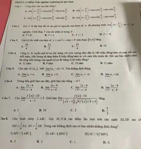 PHANI. (3 điểm)Trắc nghiệm 4 phương án lựa chọn.
Câu I. Công thức nào sau đây đúng?
B. cos(a+(pi )/(7))=cosacos(pi )/(7)+sinasin(pi )/(7)
A. cos(a+(pi )/(7))=cosasin(pi )/(7)+sinacos(pi )/(7)
C. cos(a+(pi )/(7))=cosacos(pi )/(7)-sinasin(pi )/(7)
D. cos(a+(pi )/(7))=cosasin(pi )/(7)-sinacos(pi )/(7)
Câu 2. Gọi S là tập hợp tất cả các giá trị nguyên của tham số m đề phương trình cos(2x-(pi )/(3))-m=2
nghiệm. Tính tổng T của các phần tử trong S.
A. T=6
B. T=3
C. T=-2
D. T=-6
Câu 3. Giá trị lớn nhất của hàm số y=cos^2x+sinx+9 trên đoạn [0;pi ] bằng
A. (39)/(4)
B. (21)/(2)
C. (41)/(4)
D. 10
Câu 4. Công ty A tuyển một kĩ sư xây dựng với mức lương nǎm đầu là 180 triệu đồng/nǎm và cam kết sau
mỗi nǎm, tiền lương sẽ tǎng thêm 8 triệu đồng/nǎm so với nǎm liền trước đó . Hỏi sau bao nhiêu nǎm
thì tổng tiền lương của người kĩ sư đó bằng 2160 triệu đồng?
A. 12 nǎm
B. 9 nǎm
C. 10 nǎm
D. 11 nǎm
Câu 5. Cho dãy số (u_(n)) biết lim _(narrow +infty )(u_(n)-a)=0 Tìm khẳng định đúng.
A. lim _(narrow +infty )u_(n)=a
B. lim _(narrow +infty )u_(n)=0
c lim _(narrow +infty )u_(n)=-a
D lim _(narrow +infty )u_(n)=vert avert 
Câu 6. Trong bốn giới hạn sau đây, giới hạn nào bằng -infty  2
A. lim _(xarrow +infty )(2x-9)/(x-4)
B. lim _(xarrow -infty )(2x-9)/(x-4)
lim _(xarrow 4^+)(2x-9)/(x-4)
D. lim _(xarrow 4^-)(2x-9)/(x-4)
Câu 7. Cho lim _(xarrow 1)(f(x)-10)/(x-1)=5 . Giới hạn
lim _(xarrow 1)(f(x)-10)/((sqrt (x)-1)(sqrt (4f(x)+9)+3))
bằng
A. 1
B. 10
C. 2
D. (5)/(3)
Câu 8. Cho hình chóp S.ABC.Gọi M,N là các điểm lần lượt trên các cạnh SA,SB sao ch
SM=(1)/(4)SA,SN=(1)/(4)SB Trong các khẳng định sau có bao nhiêu khẳng định đúng?
I) MN//(ABC)	II) AB//(MNC)	III) SC//(CMN)
A. 2.
B. 3.
C. 1.
D. 0.