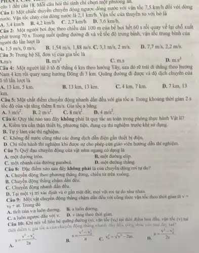 PHANT. CAO
câu 1 đến câu 18. Mỗi câu hỏi thí sinh chỉ chọn một phương án.
Câu 1: Một chiếc thuyền chuyển động ngược dòng nước với vận tốc
7,5km/h đối với dòng
nướC. Vận tốc chảy của dòng nước là
2,1km/h Vận tốc của thuyền so với bờ là
A. 5,4km/h
B. 4,2km/h
C. 2,7km/h
D. 3,6km/h
Câu 2: Một người bơi dọc theo chiều dài 100 m của bế bơi hết 60 s rồi quay về lại chỗ xuất
phát trong 70 s . Trong suốt quãng đường đi và về tốc độ trung bình, vận tốc trung bình của
người đó lần lượt là
A. . 1,5m/s,0m/s
B. 1,54m/s,1,88m/s C. 3,1m/s,2m/s
D 7,7m/s,2,2m/s
Câu 3: Trong hệ SI, đơn vị của gia tốc là
D. mcdot s^2
A. m/s
B. m/s^2
C. m.s
Câu 4: Một người lái ô tô đi thẳng 6 km theo hướng Tây, sau đó rẽ trái đi thẳng theo hướng
Nam 4 km rôi quay sang hướng Đông đi 3 km. Quãng đường đi được và độ dịch chuyên của
ô tô lần lượt là
A. 13 km, 5 km
B. 13 km, 13 km.
C. 4 km, 7 km.
D. 7 km, 13
km
Câu 5: Một chất điểm chuyển động nhanh dần đều với gia tốc a. Trong khoảng thời gian 2 s
tốc độ của vật tǎng thêm 8m/s Gia tốc a bằng
A. 3m/s^2
B. 2m/s^2
C. 8m/s^2 .
D. 4m/s^2
Câu 6: Quy tắc nào sau đây không phải là quy tắc an toàn trong phòng thực hành Vật lí?
A. Kiểm tra cần thận thiết bị, phương tiện, dụng cụ thí nghiệm trước khi sử dụng.
B. Tự ý làm các thí nghiệm.
C. Không để nước cũng như các dung dịch dẫn điện gần thiết bị điện.
D. Chi tiến hành thí nghiệm khi được sự cho phép của giáo viên hướng dẫn thí nghiệm.
Câu 7: Quỹ đạo chuyển động của vật ném ngang có dạng là
A. một đường tròn.
B. một đường elip.
C. một nhánh của đường parabol.
D. một đường thẳng.
Câu 8: Đặc điểm nào sau đây không phải là của chuyển động rơi tự do?
A. Chuyển động theo phương thẳng đứng, chiều từ trên xuống.
B. Chuyển động thẳng chậm dần đều.
C. Chuyển động nhanh dần đều.
D. Tại một vị trí xác định và ở gần mặt đất.mọi vật rơi tự do như nhau.
Câu 9: Một vật chuyển động thẳng chậm dần đều với công thức vận tốc theo thời gian là v=
v_(0)+at Trong đó
A. tích của v.a luôn dương.
B. a luôn dương
C. a luôn ngược dấu với v.
D. v tǎng theo thời gian.
Câu 10: Khi nói về liên hệ quãng đường (s) vận tốc (v_(0)) tại thời điểm ban đầu, vận tốc
thời diểm t, gia tốc a của chuyên động thẳng nhanh dần đều, công thức nào sau đây sai?
f(v) tại
s=(v^2-v_(0)^2)/(2a)
s=(v^2-v_(0)^2)/(a)
C.
v_(0)^2=sqrt (v^2-2as)
D. a=(v^2-v_(0)^2)/(2s)