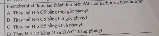 Phenobarbital được tạo thành khi biến đổi acid barbituric theo hướng:
A. Thay thế H ở C5 bằng một gốc phenyl
B. Thay thế H ở C5 bằng hai gốc phenyl
C. Thay hai H ở C5 bằng O và phenyl
D. Thay H ở C2 bằng O và H ở C5 bằng phenyl