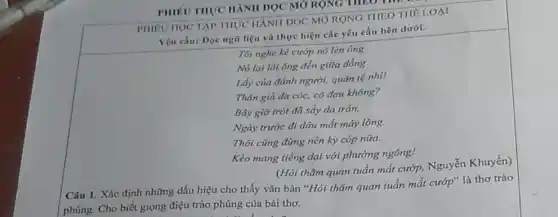 PHIEU THYC HANH DQC MỞ RỌNG THEO me
PHIEUHOC TAP THUC HÀNH ĐỌC MỞ RỘNG THEO THÊ LOAI
Yêu cầu: Dọc ngữ liệu và thực hiện các yêu cầu bên dưới.
Tôi nghe kẻ cướp nó lèn ông
Nó lại lôi ông đến giữa đồng
Lấy của đánh người,quán tệ nhi!
Thân già da cóc,có đau không?
Bây giờ trót đã sảy da trán.
Ngày trước đi đâu mắt máy lông.
Thôi cũng đừng nên ky cóp nữa.
Kèo mang tiếng dại với phường ngông!
(Hỏi thǎm quan tuần mắt cướp, Nguyễn Khuyến)
Câu 1. Xác định những dấu hiệu cho thấy vǎn bản "Hỏi thǎm quan tuần mắt cướp" là thơ trào
phúng. Cho biết giọng điệu trào phúng của bài thơ.