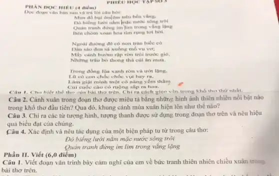 PHILU HOC TAPSO
PHAN DOC HIEU (4 điểm)
Doe doan van ban sau và trá lời
Mura dó bui emlem trên bến vắng.
Do biếng lười nằm mạc nước song troi
Quán tranh dừng im lim trong vắng lạng
Bên chôm xoan hoa tím rụng tơi bời.
Ngoài đường đê cô non trân biếc có
Dàn sào đen sà xuống mô vu vơ;
Mấy cánh bướm rập rờn trôi trước gió.
Những trâu bò thong thả cúi ǎn mưa.
Trong đồng lúa xanh rờn và ướt lặng.
Lũ cò con chốc chốc vụt bay ra,
Làm giật mình một cô nàng yếm thấm
Cúi cuốc cào có ruộng sắp ra hoa.
Cân I. Cho biết thể thơ của bài thơ trên. Chỉ ra cách gien vận trong khổ tho thứ nhất. __
Câu 2. Cảnh xuân trong đoạn thơ được miêu tả bằng những hình ảnh thiên nhiên nổi bật nào
trong khô thơ đầu tiên? Qua đó, khung cảnh mùa xuân hiện lên như thế nào?
Câu 3. Chỉ ra các từ tượng hình , tượng thanh được sử dụng trong đoạn thơ trên và nêu hiệu
quả biểu đạt của chúng.
Câu 4. Xác định và nêu tác dụng của một biện pháp tu từ trong câu thơ:
Đò biếng lười nằm mặc nước sông trôi
Quản tranh đứng im lìm trong vǎng lặng
Phần II. Viết (6 ,0 điểm)
Câu 1. Viết đoạn vǎn trình bày cảm nghĩ của em về bức tranh thiên nhiên chiều xuân trong
bài thơ trên.