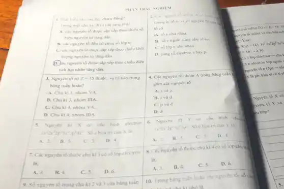 PHIN TRIC NGHIEM
1. Phát biếu nào sau day chura dung?
Trong mot chu ki.đi từ trái sang phải
A. các nguyên tố được sắp xếp theo chiều số
hiệu nguyên từ tàng dần.
B. các nguyên tố đều có cùng số lóp e.
C. các nguyên tố được sắp xếp theo chiều khối
lượng nguyên từ tâng dần.
(D) các nguyên tố được sắp xếp theo chiều điện
tích hạt nhân tǎng dần.
3. Nguyên tố có z=15 thuộc vị trí nào trong
bàng tuần hoàn?
A. Chu kì 3, nhóm VA.
B. Chu kì 3, nhóm IIIA.
C. Chu kì 4,nhóm VA.
D. Chu kì 4 nhóm IIIA
5.Nguyên tử X có cấu hinh electron
1s^22s^22p^63s^23p^64s^2 Số choá trị của X là:
B. 5.
C. 3. D. 4
7. Các nguyên tố thuộc chu kì 3 có số lớp electron
là:
A. 3.
B. 4.
C. 5.
D. 6
9. Số nguyên tố trong chu kì 2 và 3 của bảng tuần
2. Can nguyen to nhom
tuong tur nhau vi vò nguyên tư cua
tổ có
A. số enhu nhau.
B. số engoài cùng như nhau.
C. số lớp e nhur nhau.
D. cùng số electron s hay p.
4. Các nguyên tố nhôm A trong bàng tuần b
gồm các nguyên tố
A. s và p.
B. s và d.
C. p và d.
D. d.
6. Nguyên từ Y có cấu hinh electr
1s^22s^22p^63s^23p^2
Sốc hoa trị của Y là:
A. 2. B. 5
C. 3
D. 4
8. Các hguyên tố thuộc chu ki 4 có số lớp electron
là:
A. 3.
B. 4.
C. 5.
D. 6.
10. Trong bàng tuần hoàn các nguyên tố số chu
nhó là
to sulfur (S) có z=16 x
nguyên tố sulfur và cho biết sul
bus phi kim?
S(z=16):1s^22s^22p^63s^23
z=16arrow delta 16
Có 3 lớp electron chu
Có 6 electron lớp ngoài
nguyên tố p (3p) nh
S là phi kim vi có 6 c)
Nguyên tố X có
nguyên tố X và
phi kim?
5.