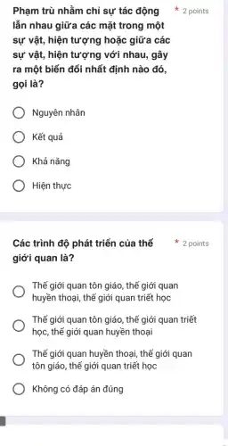 Phạm trù nhằm chỉ sự tác động
lẫn nhau giữa các mặt trong một
sự vật, hiện tượng hoặc giữa các
sự vật, hiện tượng với nhau, gây
ra một biến đổi nhất định nào đó,
gọi là?
Nguyên nhân
Kết quả
Khả nǎng
Hiện thực
Các trình độ phát triển của thế 2 points
giới quan là?
Thế giới quan tôn giáo, thế giới quan
huyền thoại, thế giới quan triết học
Thế giới quan tôn giáo, thế giới quan triết
học, thế giới quan huyền thoại
Thế giới quan huyền thoại, thế giới quan
tôn giáo, thế giới quan triết học
Không có đáp án đúng
2 points