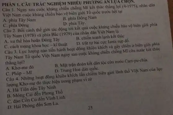 PHÂN 1. CÂU TRẢC NGHIỆM NHIÊU PHƯƠNG AN LUA CHQN.
Câu 1. Ngay sau cuộc kháng chiến chống Mĩ kết thúc thẳng lợi
(4-1975) nhân dân
Việt Nam cuộc kháng chiến bảo vệ biên giới Tổ quốc trước hết tại
A. phía Tây Nam
B. phía Đông Nam
C. phía Đông
D. phía Tây.
Câu 2. Bối cành thể giới tác động tới kết quả cuộc kháng chiến bảo vệ biên giới phía
Tây Nam (1978)và phía Bắc (1979) của nhân dân Việt Nam là
A. xu thế hòa hoãn Đông Tây
C. cách mạng khoa học - kĩ thuật
B. chiến tranh lạnh kết thúc
D. trật tự hai cực Ianta sụp đổ.
Câu 3. Lực lượng nào tiền hành hoạt động khiêu khích và gây chiến ở biên giới phía
Tây Nam Tổ quốc Việt Nam ngay sau cuộc kháng chiến chông Mĩ cứu nước kết thúc
thǎng lợi?
A. Khơ-me đỏ
B. Mặt trận đoàn kết dân tộc cứu nước Cam-pu-chia.
C. Pháp - Mĩ
D. Trung Hoa dân quốC.
Câu 4. Những hoạt động khiêu khích lấn chiếm biên giới lãnh thổ Việt Nam của lực
lượng Khơ-me đỏ thực hiện trong phạm vi từ
A. Hà Tiên đến Tây Ninh
B. Móng Cái đến Phong Thô
C. đảo Côn Cỡ đến Vĩnh Linh
D. Hải Phòng đên Sơn La.