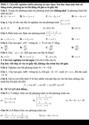 Phần 1. Câu trắc nghiệm nhiều phương án lựa chọn. Em hãy chọn một chữ cái
đứng trước phương án trả lời đúng rôi ghi ra tờ giây thi.
Câu 1. Trong các phương trình sau phương trình nào không phải là phương trình bậc
nhất hai ẩn?
A. 2x-3y=5
B. 0x+2y=4
C. 2x-0y=3
D. 0x-0y=6
Câu 2. Cặp số nào sau đây là nghiệm của hệ phương trình  ) 2x-y=1 3x+y=9 
A. (2;3)
B. (0;0,5)
C. (0,5;0)
D. (3;2)
Câu 3. Điều kiện xác định của phương trình (x+3)/(x-1)+(x-2)/(x)=2
A. x=0;x=1
B. xneq 0;xneq 1
C. xneq 0
D. xneq 1
Câu 4. Cho tam giác ABC vuông tại A. Ta có sinB bằng
A. (AB)/(AC)
B. (AC)/(AB)
(AB)/(BC)
D. (AC)/(BC)
Câu 5. Cho -2aleqslant -2b . Kết quả nào sau đậy là đúng?
A. aleqslant b
B. a-2geqslant b-1
C. 2ageqslant 2b
D. agt b
2. Câu trắc nghiệm trả lời ngǎn (Từ câu 6 đến câu 8)
Em hãy viết đáp số vào tờ giấy thi, không cần trình bày lời giải.
Câu 6. Nghiệm của bất phương trình 3x+6gt 0 là:
Câu 7. Cho tam giác ABC vuông tại A, biết góc hat (B)=30^circ  , cạnh BC=4cm . Độ dài cạnh
AB là:
Câu 8. Giá trị của biểu thức N là bao nhiêu (chi ghi đáp án vào bài làm, không cần
trình bày lời giải chi tiết)
N=cos40^circ -sin50^circ +tan20^circ cdot tan70^circ 
B. TỰ'LUẬN (8,0 điểm).
Câu 9 (1,75 điểm). Giải các hệ phương trình và bất phương trình sau
a)  ) 7x+4y=18 3x-4y=2 
b)  ) (1)/(x-y)+(1)/(x+y)=4 (1)/(x-y)-(2)/(x+y)=1 
c) 5x+6gt x+26
Câu 10 (1,0 điểm) Giải các phương trình sau:
a) (2)/(x+1)+(1)/(x-2)=(6)/((x+1)(x-2))
b) (2x-4)(x+3)=0