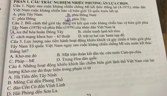 PHÂN 1. CÂU TRẮC NGHIỆM NHIÊU PHƯƠNG ÁN LỰA CHON.
Câu 1. Ngay sau cuộc kháng chiến chống Mĩ kết thúc thẳng lợi (4-1975) nhân dân
Việt Nam cuộc kháng chiến bảo vệ biên giới Tổ quốc trước hết tại
A. phía Tây Nam
B. phía Đông Nam
D. phía Tây.
C. phía Đông
Câu 2. Bối cảnh thế giới tác động tới kết quả cuộc kháng chiến bảo vệ biên giới phía
Tây Nam (1978) và phía Bắc (1979) của nhân dân Việt Nam là
A. xu thế hòa hoãn Đông Tây
B. chiến tranh lạnh kết thúc
C. cách mạng khoa học - kĩ thuật
D. trật tự hai cực Ianta sụp đô.
Câu 3. Lực lượng nào tiến hành hoạt động khiêu khích và gây chiến ở biên giới phía
Tây Nam Tô quốc Việt Nam ngay sau cuộc kháng chiến chống Mĩ cứu nước kết thúc
thẳng lợi?
A. Khơ-me đỏ
B. Mặt trận đoàn kết dân tộc cứu nước Cam-pu-chia.
D. Trung Hoa dân quốC.
C. Pháp - Mĩ
Câu 4. Những hoạt động khiêu khích lấn chiếm biên giới lãnh thổ Việt Nam của lực
lượng Kho-me đỏ thực hiện trong phạm vi từ
A. Hà Tiên đến Tây Ninh
B. Móng Cái đến Phong Thô
C. đảo Cồn Cỏ đến Vĩnh Linh
D. Hải Phòng đên Sơn La.