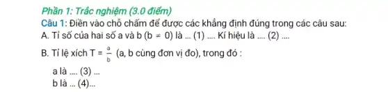 Phần 1: Trắc nghiệm (3.0 điểm)
Câu 1: Điền vào chỗ chấm để được các khẳng định sau:
A. Tỉ số của hai số a và b(bneq 0) là ... (1) __ Kí hiệu là __ (2) __
B. Tỉ lệ xích T=(a)/(b) (a, b cùng đơn vị đo), trong đó :
a là __ (3) __
b là __ (4)...