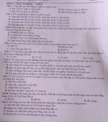 PHẢN 1: TRÁC NGHIỆM - 7 ĐIỂM
Câu 1. Công dân trực tiếp đẳng kí nghĩa vụ quân sự tai
A. Ban Chi huy quân sự cấp huyện.
C. Ban Chi huy quân sự cấp tỉnh.
B. Ban Chi huy quân sự cấp xâ.
D. Ban Chi huy quân sự quận.
Câu 2. Đối tượng đang kí nghĩa vụ quân sự gồm
A. công dân nam đủ 18 tuôi trở lên;công dân nữ đủ 17 tuổi trở lên.
B. công dân nam đủ 22 tuổi trở lên;công dân nữ đủ 23 tuổi trở lên
C. công dân nam đủ 17 tuổi trở lên; công dân nữ đủ 18 tuổi trớ lên.
D. công dân nam đủ 21 tuổi trờ lên; công dân nữ đủ 22 tuổi trở lên.
Câu 3. Nội dung nào sau đây không phản ánh đúng tiêu chuẩn tuyển chọn công dân thực hiện nghĩa vụ
tham gia công an nhân dân?
A. Không có tiền án, tiền sự.
B. Lý lịch nhân thân không rõ ràng
C. Không bị truy cứu trách nhiệm hình sự
D. Chấp hành chính sách, pháp luật của nhà nướC.
Câu 4. Vùng nước tiếp giáp với bờ biển, ở phía trong đường cơ sở được gọi là
A. lãnh hài
B. thêm lục địa.
C. vùng tiếp giáp lãnh hải.
D. noi thuy
Câu 5. Ở Việt Nam, công dân được đào tạo trinh độ cao đẳng, đại học đã được tạm hoãn gọi nhập ngũ thì
độ tuổi gọi nhập ngũ đến hết
A. 27 tuổi
B. 25 tuổi
C. 29 tuổi
D. 31 tuổi
Câu 6. Nội dung nào sau đây không phản ánh đúng mục tiêu của Đảng về Chiến lược bảo vệ Tổ quốc
Việt Nam xã hội chủ nghĩa trong tình hinh mới?
A. Giữ vững môi trường hòa bình, ổn định chinh tri, an ninh quốc gia, an ninh con người.
B. Bảo vệ vững chắc độc lập, chủ quyền, thống nhất, toàn vẹn lãnh thổ của Tổ quốC.
C. Bảo vệ Đảng , Nhà nước, nhân dân , chế độ xã hội chù nghĩa, vǎn hóa lợi ích quốc gia.
D. Kết hợp chạt chẽ hai nhiệm vụ:xây dựng và bảo vệ Tổ quốc xã hội chủ nghĩa.
Câu 7. Nước Cộng hòa xã hội chủ nghĩa Việt Nam là một nước độc lập,có chủ quyền, thống nhất và toàn
vẹn lãnh thổ, bao gồm:
A. đất liền và hai đào
B. vùng đất, vùng trời và hài đảo.
C. vùng biển và vùng trời.
D. đất liền, hài đào, vùng biển và vùng trời.
Câu 8. Những ai tôn trọng độc lập, chủ quyền, thiết lập và mở rộng quan hệ hữu nghị, hợp tác bình đẳng.
cùng có lợi với Việt Nam đều là
A. đôi thù.
B. đối táC.
C. kẻ thù
D. đối tượng.
Câu 9. Nội dung nào sau đây không phản ánh đúng giải pháp bảo vệ môi trường nước?
A. Xà nước thải chưa qua xử lí kĩ thuật ra sông, biển.
B. Nâng cao ý thức trách nhiệm của cộng đồng dân cư
C. Không vứt chất thái xuống các sông , suối, ao, hồ
D. Không để rò ri hóa chất độc hại ra môi trường nướC.