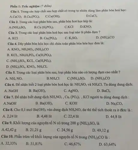 Phần 1: Trắc nghiệm (7 điểm)
Câu 1. Trong các hợp chất sau hợp chất có trong tự nhiên dùng làm phân bón hoá học:
A. CaCO_(3) B. Ca_(3)(PO_(4))_(2)
C. Ca(OH)_(2)
D. CaCl_(2)
Câu 2. Trong các loại phân bón sau , phân bón hoá học kép là:
A (NH_(4))_(2)SO_(4)
Ca(H_(2)PO_(4))_(2)
C.KCl
D. KNO_(3)
Câu 3. Trong các loại phân bón hoá học sau loại nào là phân đạm ?
A. KCl
B Ca_(3)(PO_(4))_(2)
C. K_(2)SO_(4)
D (NH_(2))_(2)CO
Câu 4. Dãy phân bón hóa học chỉ chứa toàn phân bón hóa học đơn là:
A KNO_(3),NH_(4)NO_(3),(NH_(2))_(2)CO
B. KCL, NH_(4)H_(2)PO_(4),Ca(H_(2)PO_(4))_(2)
C. (NH_(4))_(2)SO_(4) KCL, Ca(H_(2)PO_(4))_(2)
D (NH_(4))_(2)SO_(4),KNO_(3),NH_(4)CL
Câu 5. Trong các loại phân bón sau , loại phân bón nào có lượng đạm cao nhất ?
A. NH_(4)NO_(3)
B NH_(4)Cl
c (NH_(4))_(2)SO_(4)
D. (NH_(2))_(2)CO
Câu 6. Để nhận biết 2 loại phân bón hoá học là: NH_(4)NO_(3) và NH_(4)Cl. Ta dùng dung dịch:
A. NaOH
B. Ba(OH)_(2)
C. AgNO_(3)
D. BaCl_(2)
Câu 7. Để nhận biết dung dịch NH_(4)NO_(3),Ca_(3)(PO_(4))_(2) , KCl người ta dùng dung dịch :
A.NaOH
B Ba(OH)_(2)
C. KOH
D. Na_(2)CO_(3)
Câu 8. Cho 0 ,1 mol Ba(OH)_(2) vào dung dịch NH_(4)NO_(3) dư thì thể tích thoát ra ở đktc là :
A. 2,24 lít
B. 4,48 lít
C. 22,4 lít
D. 44,8 lít
Câu 9. Khối lượng của nguyên tố N có trong 200 g (NH_(4))_(2)SO_(4) là
A. 42,42 g
B. 21,21 g
C. 24,56 g
D. 49,12 g
Câu 10. Phần trǎm về khối lượng của nguyên tố N trong (NH_(2))_(2)CO là :
A. 32,33% 
B. 31,81% 
C. 46,67% 
D. 63,64%