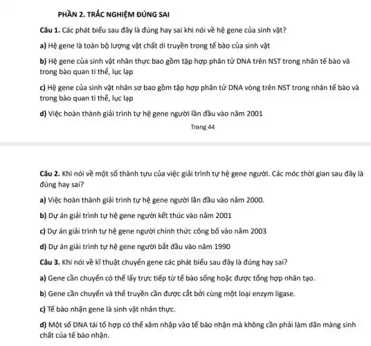 PHẦN 2	NGHIỆM ĐÚNG SAI
Câu 1. Các phát biểu sau đây là đúng hay sai khi nói về hệ gene của sinh vật?
a) Hệ gene là toàn bộ lượng vật chất di truyền trong tế bào của sinh vật
b) Hệ gene của sinh vật nhân thực bao gồm tập hợp phân tử DNA trên NST trong nhân tế bào và
trong bào quan ti thể, lục lạp
c) Hệ gene của sinh vật nhân sơ bao gồm tập hợp phân tử DNA vòng trên NST trong nhân tế bào và
trong bào quan ti thể, lục lạp
d) Việc hoàn thành giải trình tự hệ gene người lần đầu vào nǎm 2001
Trang 44
Câu 2. Khi nói về một số thành tựu của việc giải trình tự hệ gene người . Các móc thời gian sau đây là
đúng hay sai?
a) Việc hoàn thành giải trình tự hệ gene người lần đầu vào nǎm 2000.
b) Dự án giải trình tự hệ gene người kết thúc vào nǎm 2001
c) Dự án giải trình tự hệ gene người chính thức công bố vào nǎm 2003
d) Dự án giải trình tự hệ gene người bắt đầu vào nǎm 1990
Câu 3. Khi nói về kĩ thuật chuyển gene các phát biểu sau đây là đúng hay sai?
a) Gene cần chuyển có thể lấy trực tiếp từ tế bào sống hoặc được tổng hợp nhân tạo.
b) Gene cần chuyển và thể truyền cần được cắt bởi cùng một loại enzym ligase.
c) Tế bào nhận gene là sinh vật nhân thực.
d) Một số DNA tái tổ hợp có thể xâm nhập vào tế bào nhận mà không cần phải làm dãn màng sinh
chất của tế bào nhận.