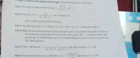 - Phân 3. Câu hỏi trắc nghiệm trả lời ngân. Thí sinh trả lời từ củu 1 đến câu 6
Câu 1: Tìm tập xác định của hàm số sau:
y=sqrt ((3-x)/(x+2))+sqrt [3](x-1)
Câu 2: Cho hàm số:
y=(mx)/(sqrt (x-m+2)-1) với m là tham số
Tìm m để hàm số xác định trên (0,1)
Câu 3: Với điều kiện nào của m thì hàm số f(x)=(2m-1)x+m+3 đồng biến trên R
Câu 4: Một cửa hàng nhân dịp Noel đã đồng loạt giảm giá các sản phẩm Trong đó có chương
trình nếu mua môt gói kẹo thứ hai trở đi sẽ được giảm 10%  so với giá ban đầu. Biết
giá gói đầu là 60000 đồng. Ban An có 500000 đồng. Hỏi ban An có the mua tối đa
bao nhiêu gói kẹo?
Câu 5: Tìm a để hàm số y=(1)/(sqrt (x+3a-2)+sqrt (a+2-x)) xác định với mọi xin [-1;1]
Câu 6: Tìm giá trị của tham số m để: Hàm số y=(x+2m+2)/(x-m) xác định trên (-1;0)