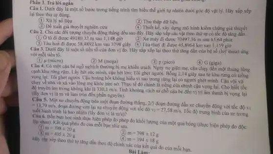 Phân 3 . Trả lời ngắn
Câu 1 . Dưới đây là một số bước trong tiếng trình tìm hiểu thế giới tự nhiên dưới góc độ vật lý . Hãy sắp xếp
lại theo thứ tự đúng.
(1) Xử lý số liệu
Thu thập dữ liệu
(3) Đề xuất giả thuyết nghiên cứu
(4) Thiết kế , xây dựng mô hình kiểm chứng giả thuyết
Câu 2 . Cho các đối tượng chuyển động thẳng đều sau đây.Hãy sắp xêp các vật theo thứ tự có tốc độ tǎng dân.
(1) Ô tô đi được 49180,32 m sau 1,148 giờ
(2) Xe máy đi được 70497,36 m sau 65 ,64 phút
(3) Tàu hoả đi được 58 .4892 km sau 3798 giây 4 Tàu thuỷ đi được 45,8964 km sau 1,159 giờ
Câu 3 . Dưới đây là một số tiền tố của đơn vị đo . Hãy sắp xếp lại theo thứ tǎng dần của hệ số (luỹ thừa)ứng
với mỗi tiền tố.
(1) (micro)
(2) M (mega)
(3) p (pico)
(4) G (giga)
Câu 4 . Có một cậu bé ngỗ nghịch thường bị mẹ khiển trách . Ngày nọ giận mẹ , cậu chạy đến một thung lũng
cạnh khu rừng râm . Lấy hết sức mình , cậu hét lớn: Tôi ghét người . Bỗng 2,14 giây sau từ khu rừng có tiếng
vọng lại:Tôi ghét người . Câu hoảng hốt không hiểu vì sao trong rừng lại có người ghét mình . Cậu vội vã
chạy về nhà và xà vào lòng mẹ khóc nức nở . Thực tế đó chính là tiếng của chính cậu vọng lại. Cho biết tốc
độ truyền âm trong không khí là 330,1m/s
. Tính khoảng cách từ chỗ cậu bé đến vị trí âm thanh bị vọng lại
(lấy đơn vị là m và làm tròn đên phần nguyên).
Câu 5 . Một xe chuyển động trên một đoạn đường thẳng, 2/5
đoạn đường đầu xe chuyển động với tốc độ v1 =13,79m/s
, đoạn đường còn lại xe chuyển động với tốc độ
v_(2)=27,58m/s
. Tốc độ trung bình của xe trong suốt hành trình là bao nhiêu (lấy đơn vị là m/s)
Câu 6 . Bốn bạn học sinh thực hiện phép đo phép đo khối lượng của một quả bóng (thực hiện phép đo độc
lập nhau). Kết quả phéo đo của mỗi bạn như sau.
m=398pm 20g
m=405pm 20g
m=398pm 12g
(4) m=394pm 18g
Hãy sắp xếp theo thứ tự tǎng dần theo độ chính xác của kết quả đo của mỗi bạn.
Bài Làm.