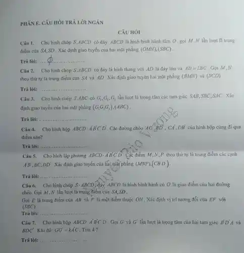 PHÀN E. CÂU HỎI TRẢ LỜI NGĂN
Câu 1. Cho hình chóp S.ABCD có đáy ABCD là hình bình hành tâm O, gọi M,N lần lượt là trung
điểm của SA,SD . Xác định giao tuyến của hai mặt phẳng (OMN),(SBC)
Trả lời: ...
__
Câu 2. Cho hình chóp S.ABCD có đáy là hình thang với AD là đáy lớn và AD=2BC Gọi M,N
theo thứ tự là trung điểm của SA và AD. Xác định giao tuyển hai mặt phǎng (BMN) và (SCD)
Trả lời: __ ................
Câu 3. Cho hình chóp S.ABC có G_(1),G_(2),G_(3) lần lượt là trọng tâm các tam giác SAB,SBC,SAC . Xác
định giao tuyến của hai mặt phẳng (G_(1)G_(2)G_(3)),(ABC)
Trả lời: __ ......................................................................
Câu 4. Cho hình hộp ABCDcdot A'B'C'D' . Các đường chéo 'AC'BD , CA',DB' của hình hộp cùng đi qua
điểm nào?
Trả lời: .. __
Câu 5. Cho hình lập phương ABCDcdot A'B'C'D' : Các điểm M,N ,P theo thứ tự là trung điểm các cạnh
A'B' BC, DD' . Xác định giao tuyến của hai mặt phẳng (MNP),(CB'D')
Trả lời: __ ......................................................................
Câu 6. Cho hình chóp Scdot ABCD xđáy, ABCD là hình bình hành có O là giao điểm của hai đường
chéo. Gọi M,N lần lượt là trung điểm của SA,SD .
Gọi E là trung điểm của AB và F là một điểm thuộc ON . Xác định vị trí tương đối của EF với
(SBC)
Trả lời: .... __
Câu 7. Cho hình hộp ABCDcdot A'B'C'D' Gọi G và G' lần lượt là trọng tâm của hai tam giác B'D'A và
BDC' Khi đó: GG'=kA'C Tìm k?
Trả lời: __ ......
CÂU HÒI