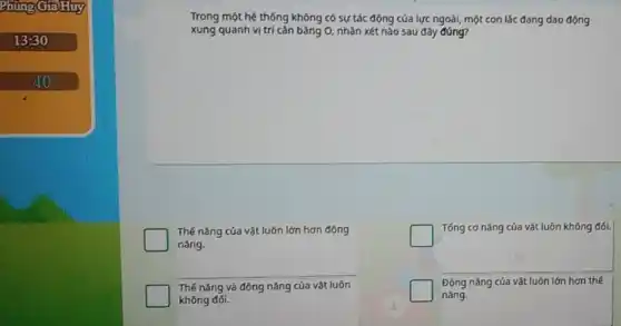 Phủn GiaHuy
13:30
40
Trong một hệ thống không có sự tác động của lực ngoài,một con lắc đang dao động
xung quanh vị trí cǎn bǎng 0, nhận xét nào sau đây đúng?
Thế nǎng của vật luôn lớn hơn động
nǎng.
Thế nǎng và động nǎng của vật luôn
không đối.
square 
Tống cơ nǎng của vật luôn không đối.
3
square 
Động nǎng của vật luôn lớn hơn thế
nǎng.