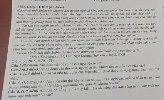 Phần I. ĐỌC HIÉU (4.0 điểm)
Người có tính khiêm tồn thường hay tự cho mình là kém.còn phại phấn đấu thêm, trau dồi thêm . cần
được trao đổi, học hỏi nhiều thêm nữa.Người có tính khiêm tốn không bao giờ chịu chấp nhận sự
thành công của cá nhân mình trong hoàn cảnh hiện tại, lúc nào cũng cho sự thành công của mình là
tầm thường, không đáng kể, luôn luôn tìm cách để học hỏi thêm nữa.
Tại sao con người lại phải khiêm tôn như thế? Đó là vì cuộc đời là một cuộc đấu tranh bắt tận,
mà tài nghệ của mỗi cá nhân tuy là quan trọng, nhưng thật ra chi là những giọt nước bé nhỏ giữa
đại dương bao la.Sự hiểu biết của mỗi cả nhân không thể đem so sánh với mọi người cùng chung
sống với mình. Vì thế, dù tài nǎng đến đâu cũng luôn luôn phải học thêm học mãi mãi.
Tóm lại, con người khiêm tổn là con người hoàn toàn biết mình, hiểu người, không tự mình đề
cao vai trò, ca tụng chiến công của cá nhân mình cũng như không bao giờ chấp nhận một ý thức
chịu thua mang nhiều mặc cảm tự tỉ đối với mọi người.
Khiêm tồn là một điều không thể thiếu cho những ai muốn thành công trên đường đời.
(Trích Tinh hoa xứ thế, Lâm Ngữ Đường , Ngữ vǎn 7, tập 2,NXB
Giáo dục, 2015, tr. 70-71
Câu I (0.5 điểm) Xác định vấn đề chính của ngữ liệu trên?
Câu 2 (0.5 điểm). Trong đoạn vǎn thứ nhất, người có tính khiêm tốn có biểu hiện như nào?
Câu 3. (1.0 điêm)Chi ra và nêu tác dụng của biện pháp liệt kê được sử dụng trong đoạn vǎn thứ
nhất?
Câu 4. (1.0 điểm)Anh/chị hiểu như thế nào về câu nói sau: "Tài nghệ của mỗi cả nhân tuy là quan
trọng, nhưng thật ra chi là những giọt nước nhỏ giữa đại dương bao la".
Câu 5. (1.0 điểm)Anh/chị có đồng tình với ý kiến: Dù tài nǎng đến đâu cũng luôn luôn phải học
thêm, học mãi mãi?Vì sao?