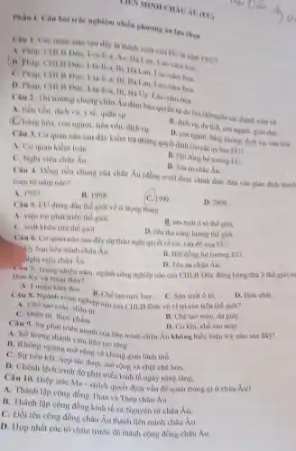 Phần I. Câu hoi trắc nghiệm nhiều phương án lưa chon
LIEN MINII CHNU AU (EU)
nào sau dây la thành viên của EU từ nǎm 1957?
A. Phap, CHLN Dừe, I-ta-li-a, Ao Ha Lan, Lue-xam bua.
Dức, I-ta-li-a, Bi Ha Lan, Lue -xâm-bua.
C. Phap, CHLA Dức, I-ta-li-a, Bi Ba Lan, Lúc -xâm-bua.
D. Phap, CHLB Dừe, I-ta-li-a, Bi Na Uy, Lúc-xâm-bua.
Câu 2. Thi trường chung châu Âu đàm bảo quyền tự do lưu thôngcho các thành viên về
A. tiền vốn, dịch vụ, y tế, quân sự,
B. dịch vụ, du lịch, con người, giáo duC.
C. hàng hóa, con người, tiền vốn,dịch vụ.
D. con người, hàng không, dịch vụ, vǎn hóa.
Câu 3. Cơ quan nào sau đây kiểm tra những quyết định của các ủy ban EU?
A. Co quan kiềm toán.
C. Nghị viện châu Âu.
B. Hội đồng bộ trưởng EU.
D. Tòa án châu Âu.
Câu 4. Dồng tiền chung của châu Âu (đồng ơ-rô) được chính thức đưa vào giao dịch thanh
toàn từ nǎm nào?
A. 1997.
B. 1998
C. 1999
Câu 5. EU đưng đầu thế giới về tỉ trọng trong
D. 2000
A. viện trợphàt triển thế giới.
B. sản xuât ô tô thế giới,
C. xuất khầu của thế giới.
D. tiêu thụ nǎng lượng thế giới.
Câu 6. Cơ quan nào sau đây dự thảo nghị quyết về các vấn đề của EU?
Uy ban liên minh châu Âu.
B. Hội đồng bộ trưởng EU.
Nghị viện châu Âu.
D. Tòa án châu Âu.
Câu 7, Trong nhiều nǎm, ngành công nghiệp nào của CHI B Đức đứng hàng thứ 3 thế giới sa
Hoa Ky và Nha Ban?
A. Luyện kim den.
B. Chế tạo máy bay.
D. Hóa chất.
C. Sản xuất ô tô.
Câu 8. Ngành công nghiệp nào của CHLB Đức có vị trí cao trên thế giới?
A. Chế tạo máy điện từ.
B. Chế tạo máy , da giày
C. Diện tư, thực phẩm.
D. Cơ khí, chế tạo máy.
Câu 9. Sự phát triển mạnh của liên minh châu Âu không biểu hiện ở ý nào sau đây?
A. Số lượng thành viên liên tục tǎng.
B. Không ngừng mở rộng về không gian lãnh thổ.
C. Sự liên kết, hợp tác được mở rộng và chặt chẽ hơn.
D. Chênh lệch trình độ phát triển kinh tế ngày càng tǎng.
Câu 10. Hiệp ước Ma - xtrich quyết định vấn đề quan trọng gì ở châu Âu?
A. Thành lập cộng đồng Than và Thép châu Âu.
B. Thành lập cộng đồng kinh tế và Nguyên tử châu Âu.
C. Đổi tên cộng đồng châu Âu thành liên minh châu hat (A)u
D. Hợp nhất các tổ chức trước đó thành cộng đồng châu Âu.