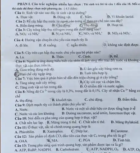 PHÀN I. Câu trắc nghiệm nhiều lựa chọn : Thí sinh trả lời từ câu 1 đến câu 18. Mỗi c
thí sinh chỉ được chọn một phương án ( 4,5 điểm)
Câu 1: Sinh vật nào sau đây là sinh vật tự dường?
A. Thực vật.
B. Động vật.
C. Nấm.
D. Vi khuẩn lactid.
Câu 2: Rễ cây hấp thụ nước từ ngoài vào trong rẻ theo cơ chế nào sau đây?
A. Biến dạng màng.
B. Chủ động.
C. Thụ động
D. Hoạt tải.
Câu 3: Cây trồng hấp thụ nitrogen trong đất dưới dạng nào?
a NO_(3)^- và NH_(4)^+
B. N_(2) và NH_(4)^+.
C. NO_(2) và NH_(4)^+
D. NO_(2) và NO_(3)^-
Câu 4: Hướng vận chuyển chủ yếu của mạch rây là
A. đi lên.
B. đi xuống.
C. ngẫu nhiên.
(D. không xác định đượC.
Câu 5: Cây trên cạn hấp thụ nước chủ yếu qua bộ phận nào?
A. Lá.
B. Thân.
C. Cành.
(D. Rễ.
Câu 6: Người ta ứng dụng hiểu biết của nhân tố ánh sáng đến trao đổi nước và khoáng
thực vật vào thực tiển là:
A. Gieo trồng đúng mật độ.
B. U ấm gốc cây bằng rơm rạ.
(C.)Hạn chế cây ngập úng.
D. Tưới tiêu hợp lý
Câu 7: Việc bón quá ít phân bón sẽ dẫn đến triệu chứng gì ở cây trồng?
A. Tǎng nǎng suất cây trồng.
B. Cây còi cọc và chậm lớn.
C. Tǎng sinh vật có lợi trong đất.
D. Ô nhiềm đất và nước ngâm.
Câu 8: Nồng độ Ca^2+ trong cây là 0,3%  trong đất là 0,1%  . Cây sẽ nhận Ca^2+ bằng co
chê
A. thụ động.
B. khuếch tán.
C. chủ động.
D. thầm thấu.
Câu 9: Dịch mạch rây có thành phân chủ yếu là?
A. NướC.
B. Nước và một số chất hữu cơ được tổng hợp ở re
C. Nước và các ion khoáng
D. Đường saccarozo, acid amin, hoocmon thực vật.
Câu 10: Nơi diển ra pha sáng của quang hợp ở thực vật?
A. Chất nên lục lạp. B. Màng trong ti thể. C. Chất nền ti thể.
D. Màng thylakoid.
Câu 11: Ở thực vật, sắc tổ chính trong quang hợp là
A. Phicobilin.
B. Xantophin.
C. Diệp lụC.
D.Carotene
Câu 12: Sản phẩm cố định CO_(2) đầu tiên của thực vật C_(4) trong pha tối là gi?
B. MA.
A. OAA.
C. PGA
D. Tinh bột.
Câu 13: Trong pha sáng quá trình quang hợp, sản phẩm được tạo ra là gì?
A. ATP, RuBP, NADPH.
B. Carbohidrate.
C. ATP, NADPH, O_(2)
D. ATP, O