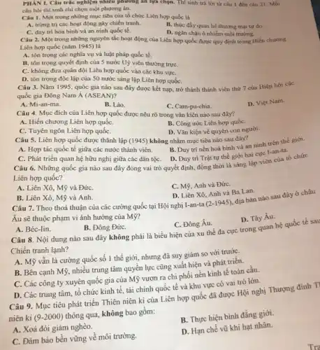 PHÀN I. Câu trắc nghiệm nhiều phương án lựa chọn. Thí sinh trả lời từ câu 1 đến câu 21 . Mỗi
câu hỏi thí sinh chỉ chọn một phương án.
Câu 1. Một trong những mục tiêu của tổ chức Liên hợp quốc là
A. trừng trị các hoạt động gây chiến tranh.
B. thúc đầy quan hệ thương mại tự do.
C. duy trì hòa bình và an ninh quốc tế.
D. ngǎn chặn ô nhiễm môi trường.
Câu 2. Một trong những nguyên tắc hoạt động của Liên hợp quốc được quy định trong Hiến chương
Liên hợp quốc (nǎm 1945) là
A. tôn trọng các nghĩa vụ và luật pháp quốc tế.
B. tôn trọng quyết định của 5 nước Uỷ viên thường trựC.
C. không đưa quân đội Liên hợp quốc vào các khu vựC.
D. tôn trọng độc lập của 50 nước sáng lập Liên hợp quốC.
Câu 3. Nǎm 1995 , quốc gia nào sau đây được kết nạp , trở thành thành viên thứ 7 của Hiệp hội các
quốc gia Đông Nam Á (ASEAN)?
A. Mi-an-ma.
B. Lào.
C. Cam-pu-chia.
D. Việt Nam.
Câu 4. Mục đích của Liên hợp quốc được nêu rõ trong vǎn kiện nào sau đây?
A. Hiến chương Liên hợp quốC.
B. Công ước Liên hợp quốC.
C. Tuyên ngôn Liên hợp quốC.
D. Vǎn kiện vê quyền con người.
Câu 5. Liên hợp quốc được thành lập (1945) không nhằm mục tiêu nào sau đây?
A. Hợp tác quốc thành viên.
B. Duy trì nền hoà bình và an ninh trên thế giới.
C. Phát triên quan hệ hữu nghị giữa các dân tộC. D . Duy trì Trật tự thế giới hai cực I-an-ta.
Câu 6. Những quôc gia nào sau đây đóng vai trò quyết định, đồng thời là sáng lập viên của tổ chức
Liên hợp quốc?
A. Liên Xô, Mỹ và ĐứC.
C. Mỹ, Anh và ĐứC.
B. Liên Xô, Mỹ và Anh.
D. Liên Xô, Anh và Ba Lan.
Câu 7. Theo thoả thuận của các cường quốc tại Hội nghị I-an -ta
(2-1945)
địa bàn nào sau đây ở châu
Âu sẽ thuộc phạm vi ảnh hưởng của Mỹ?
D. Tây Âu.
A. Béc-lin.
B. Đông ĐứC.
C. Đông Âu.
Câu 8. Nội dung nào sau đây không phải là biểu hiện của xu thế đa cực trong quan hệ quốc tế sau
Chiến tranh lạnh?
A. Mỹ vẫn là cường quốc số 1 thế giới, nhưng đã suy giảm so với trướC.
B. Bên cạnh Mỹ nhiều trung tâm quyên lực cũng xuất hiện và phát triển.
C. Các công ty xuyên quốc gia của Mỹ vươn ra chi phối nền kinh tê toàn cầu.
D. Các trung tâm tổ chức kinh tê tài chính quốc tế và khu vực có vai trò lớn.
Câu 9. Mục tiêu phát triển Thiên niên kỉ của Liên hợp quốc đã được Hội nghị Thượng đỉnh Tỉ
niên kỉ (9-2000)
thông qua, không bao gồm:
B. Thực hiện bình đẳng giới.
A. Xoá đói giảm nghèo.
C. Đảm bảo bên vững về môi trường.
D. Hạn chế vũ khí hạt nhân.
Tra