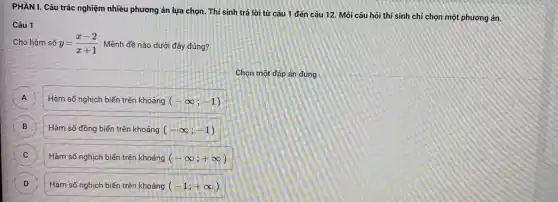 PHẦN I. Câu trắc nghiệm nhiều phương án lựa chọn. Thi sinh trả lời từ câu 1 đến câu 12 Mỗi câu hỏi thí sinh chỉ chọn một phương án.
Câu 1
Cho hàm số y=(x-2)/(x+1) . Mệnh đề nào dưới đây đúng?
Chọn một đáp án đúng
A A
Hàm số nghịch biến trên khoảng (-infty ;-1)
B Hàm số đồng biến trên khoảng (-infty ;-1) B
Hàm số nghịch biến trên khoảng (-infty ;+infty ) C
D )
Hàm số nghịch biến trên khoảng (-1;+infty )