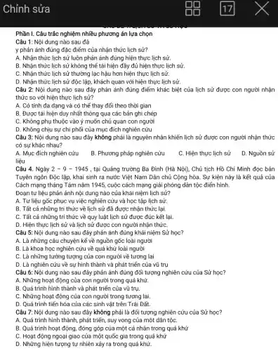 Phần I. Câu trắc nghiệm nhiều phương án lựa chọn
Câu 1: Nội dung nào sau đâ
y phản ánh đúng đặc điểm của nhận thức lịch sử?
A. Nhận thức lịch sử luôn phản ánh đúng hiện thực lịch sử.
B. Nhận thức lịch sử không thể tái hiện đầy đủ hiện thực lịch sử
C. Nhận thức lịch sử thường lạc hậu hơn hiện thực lịch sử.
D. Nhận thức lịch sử độc lập, khách quan với hiện thực lịch sử
Câu 2: Nội dung nào sau đây phản ánh đúng điểm khác biệt của lịch sử được con người nhận
thức so với hiện thực lịch sử?
A. Có tính đa dạng và có thể thay đổi theo thời gian
B. Được tái hiện duy nhất thông qua các bản ghi chép
C. Không phụ thuộc vào ý muốn chủ quan con người
D. Không chịu sự chi phối của mục đích nghiên cứu
Câu 3: Nội dung nào sau đây không phải là nguyên nhân khiến lịch sử được con người nhận thức
có sự khác nhau?
A. Mục đích nghiên cứu
B. Phương pháp nghiên cứu
C. Hiện thực lịch sử
D. Nguồn sử
liệu
Câu 4. Ngày 2-9-1945 , tại Quảng trường Ba Đình (Hà Nội), Chủ tịch Hồ Chí Minh đọc bản
Tuyên ngôn Độc lập , khai sinh ra nước Việt Nam Dân chủ Cộng hòa. Sự kiện này là kết quả của
Cách mạng tháng Tám nǎm 1945, cuộc cách mạng giải phóng dân tộc điển hình.
Đoạn tư liệu phản ảnh nội dung nào của khái niệm lịch sử?
A. Tư liệu gốc phục vụ việc nghiên cứu và học tập lịch sử
B. Tất cả những tri thức về lịch sử đã được nhận thức lại.
C. Tất cả những trí thức về quy luật lịch sử được đúc kết lại.
D. Hiện thực lịch sử và lịch sử được con người nhận thứC.
Câu 5: Nội dung nào sau đây phản ánh đúng khái niệm Sử học?
A. Là những câu chuyện kể về nguồn gốc loài người
B. Là khoa học nghiên cứu về quá khứ loài người
C. Là những tưởng tượng của con người về tương lai
D. Là nghiên cứu về sự hình thành và phát triển của vũ trụ
Câu 6: Nội dung nào sau đây phản ánh đúng đối tượng nghiên cứu của Sử học?
A. Những hoạt động của con người trong quá khứ.
B. Quá trình hình thành và phát triển của vũ trụ.
C. Những hoạt động của con người trong tương lai
D. Quá trình tiến hóa của các sinh vật trên Trái Đất.
Câu 7: Nội dung nào sau đây không phải là đối tượng nghiên cứu của Sử học?
A. Quá trình hình thành , phát triển, suy vong của một dân tộC.
B. Quá trình hoạt động, đóng góp của một cá nhân trong quá khứ
C. Hoạt động ngoại giao của một quốc gia trong quá khứ
D. Những hiện tượng tự nhiên xảy ra trong quá khứ.