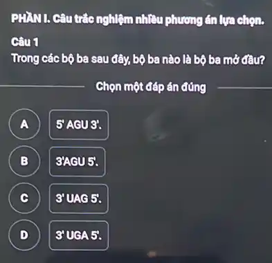 PHẦN I. Câu trắc nghiệm nhiều phương án lựa chọn.
Câu 1
Trong các bộ ba sau đây, bộ ba nào là bộ ba mở đầu?
Chọn một đáp án đúng __
A )
5 AGU3'.
B
3AGU 5.
B
C c
3'UAG 5.
D
3'UGA 5.