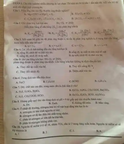PHẦN I . Câu trắc nghiệm nhiều phương án lựa chọn.Thí sinh trả lời từ câu 1 đến câu 18 . Mỗi câu hỏi thí
sinh chỉ chọn một phương án.
Câu 1 . Phản ứng nào sau đây là phản ứng thuận nghịch?
A Mg+2HClarrow MgCl_(2)+H_(2)
B. SO_(2)+O_(2)leftharpoons SO_(3)
C_(2)H_(5)OH+3O_(2)xrightarrow (t)2CO_(2)+3H_(2)O
D 2KClO_(3)xrightarrow (t)2KCl+3O_(2)
Câu 2 . Cho phản úng hoá học sau:
Br_(2)+H_(2)leftharpoons 2HBr
Biểu thức hằng số cân bằng (K_(c)) của phản ứng trên là
A. K_(c)=(2[HBr])/([Br_(2)][H_(2)])
IB K_(c)=([HBr]^2)/([H_(2)][Br_(2)])
K_(c)=([H_(2)][Br_(2)])/([HBr]^2)
D K_(c)=([H_(2)][Br_(2)])/(2[HBr])
Câu 3 . Mối quan hệ giữa tốc độ phản ứng thuận V_(t) và tốc độ phản ứng nghịch V_(a) ở trạng thái cân bằng
được biểu diễn như thế nào?
A. v_(t)=2v_(n)
B. v_(t)=v_(nneq )0
C. v_(t)=0,5v_(n)
D. v_(t)=v_(n)=0
Câu 4.Các yếu tố ảnh hưởng đến cân bằng hoá học là
B. nồng độ , áp suất và diện tích bề mặt.
A. nồng độ, nhiệt độ và chất xúc táC.
C. nồng độ, nhiệt độ và áp suất.
D. áp suất,nhiệt độ và chất xúc táC.
Câu 5:cho cân bằng hóa học: 3H_(2)+N_(2)leftharpoons 2NH_(3)
phản ứng thuận là phản ứng tỏa nhiệt.Cân bằng hóa học không bị dịch chuyển khi
A. Thay đổi áp suất của hệ.
B. Thay đổi nồng độ N_(2)
C. Thay đổi nhiệt độ.
D. Thêm chất xúc táC.
Câu 6 .Dung dịch nào dẫn điện được
A. NaCl
B. C_(2)H_(5)OH
C. HCHO
D. C_(6)H_(12)O_(6)
Câu 7.Dãy chất nào sau đây, trong nước đều là chất điện li yếu?
A. H_(2)S,H_(2)SO_(3),H_(2)SO_(4)
B H_(2)CO_(3),H_(3)PO_(4),CH_(3)COOH,Ba(OH)_(2)
C. H_(2)S,CH_(3)COOH, HClO.
D. H_(2)CO_(3),H_(2)SO_(3),HClO,Al_(2)(SO_(4))_(3)
Câu 8 . Nhúng giấy quỳ tím vào dung dịch có pH=9 thì giấy quỳ tím chuyển thành màu:
D. Màu vàng.
A. Đỏ.
B. Xanh.
C. Không đối màu.
Câu 9. Ở nhiệt độ thường , nitrogen khá trơ về mặt hoạt động hóa học là do
A.nitrogen có bán kính nguyên từ nhỏ.
B .nitrogen có độ âm điện lớn nhất trong nhóm.
C. phân tử nitrogen có liên kết ba khá bền.
D. phân tử nitrogen không phân cựC.
Câu 10 . Nguyên tố sulfur ở ô số 16 , nhóm VIA, chu kì 3 trong bảng tuần hoàn . Nguyên từ sulfur có số
lớp electron là
A. 1.
B. 2.
C. 3.
D. 6.