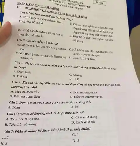 PHÀN I: TRÁC NGHIEM (6 điểm)
1.1. Hãy khoanh vào phương án trả lời đúng nhất. (4 điểm)
Câu 1: Phát biểu nào dưới đây là không đúng?
A. Có thể nhận biết được hết các đơn vị
trong tổng thể bộc lộ.
C. Khi mục đích nghiên cứu thay đổi.một
tồng thể đồng chất có thể trở thành một
tồng thể không đồng chất và ngược lại.
B. Có thể nhận biết được hết các đơn vị
trong tổng thể tiềm ẩn.
D. Tổng thể bộ phận là một phần của tổng
thể chung
Câu 2: Chi tiêu thống kê phản ánh:
A. Đặc điểm cơ bản của hiện tượng nghiên
cứu.
C. Mối liên hệ giữa hiện tượng nghiên cứu
và hiện tượng có liên quan
B. Mối liên hệ giữa các mặt của hiện tượng D. Cả A.B, C đều đúng
nghiên cứu
Câu 3: Với câu hỏi "Loại đồ uống mà bạn yêu thích ", thang đo nào dưới đây sẽ được
sử dụng?
C. Khoảng
A. Định danh.
D. Tỷ lệ
B. Thứ bậc
Câu 4: Kết quả của loại điều tra nào có thể được dùng để suy rộng cho toàn bộ hiện
tượng nghiên cứu?
C. Điều tra chuyên để
A. Điều tra chọn mẫu
D. Điều tra thường xuyên
B. Điều tra trọng điểm
Câu 5: Đơn vị điều tra là cách gọi khác của đơn vị tổng thể:
B. Sai
A. Đúng
Câu 6: Phân tổ có khoảng cách tổ được thực hiện với:
C. Cả A &B đúng
A. Tiêu thức thuộc tính
D. Cả A &B sai
B. Tiêu thức số lượng
C. 4
Câu 7: Phân tô thống kê được tiến hành theo mấy bước?
D. 5
A. 2
B. 3
THAN: NGUYÊN LX THÓNG KR
TRA GIỮA KÝ
Thời gian làm bài:40 phút
