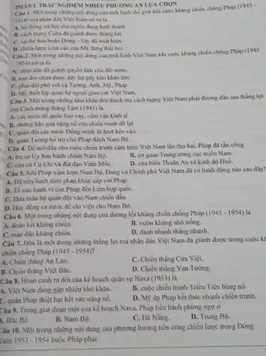 PHÀN I. TRÁC NGHIEM NHIÊU PHƯƠNG ÁN LƯA CHON
Câu 1. Một trong những nội dung của tinh hình thế giới khi cuộc kháng chiến chống Pháp
(1945-
1954) của nhân dân Việt Nam nổ ra là
A. hệ thống xã hội chủ nghĩa đang hình thành.
B. cách mạng Cuba đã giành được thẳng lợi.
C. xu thế hòa hoãn Đông - Tây đã xuất hiện.
D. chiến lược toàn cầu của Mỹ đang thất bại.
Câu 2. Một trong những nội dung của tình hình Việt Nam khi cuộc kháng chiến chống Pháp (1945
- 1954) nô ra là
A. nhân dân đã giành quyền làm chủ đất nướC.
B. nạn đói chưa được đẩy lùi gây khó khǎn lớn.
C. phải đối phó với cả Tưởng, Anh.Mỹ, Pháp.
D. Mỹ thiết lập quan hệ ngoại giao với Việt Nam.
Câu 3. Một trong những khỏ khǎn thừ thách mà cách mạng Việt Nam phải đương đầu sau thắng lợi
của Cách mạng tháng Tám (1945) là
A. các nước để quốc bao vây, cắm vận kinh tế.
B. những hậu quả nặng nề của chiền tranh đê lại
C. quân đội các nước Đồng minh lũ lượt kéo vào.
D. quân Tương hỗ trợ cho Pháp đánh Nam Bộ.
Câu 4. Để mở đầu cho cuộc chiến tranh xâm lược Việt Nam lần thứ hai . Pháp đã tấn công
A. trụ sở Uy ban hành chính Nam Bộ.
B. cơ quan Trung ương cục miền Nam.
C. cǎn cứ Củ Chi và địa đạo Vĩnh MốC.
D. cửa biển Thuận An và kinh đô Huế.
Câu 5. Khi Pháp xâm lược Nam Bộ . Đảng và Chính phủ Việt Nam đã có hành động nào sau đây?
A. Đǎ tiến hành đàm phán khẩn cấp với Pháp.
B. Tố cáo hành vi của Pháp đến Liên hợp quốC.
C. Đưa toàn bộ quân đội vào Nam chiến đấu.
D. Huy động cà nước đê chi viện cho Nam Bộ.
Câu 6. Một trong những nội dung của đường lối kháng chiến chống Pháp (1945-1954) là
A. đoàn kết khǎng chiến.
B. vườn không nhà trồng.
C. toàn dân kháng chiến.
D. đánh nhanh thǎng nhanh.
Câu 7. Đâu là một trong những thẳng lợi mà nhân dân Việt Nam đã giành được trong cuộc kl
chiến chống Pháp (1945-1954)
A. Chiến thẳng An Lão.
C. Chiến thẳng Cửa Việt.
B. Chiến thẳng Việt BắC.
D. Chiến thẳng Vạn Tường.
Câu 8. Hoàn cảnh ra đời của kế hoạch quân sự Nava (1953) là
B. cuộc chiến tranh Triều Tiên bùng nô
A. Việt Nam đang gặp nhiều khó khǎn.
D. Mỹ ép Pháp kết thúc nhanh chiến tranh.
C. quân Pháp thiệt hại hết sức nặng nẻ.
Câu 9. Trong giai đoạn một của kê hoạch Nava, Pháp tiến hành phòng ngự ở
1. Bắc Bộ.
B. Nam Bộ.
C. Đà Nẵng.
D. Trung Bộ.
Câu 10. Một trong những nội dung của phương hưởng tiền công chiến lược trong Đông
Quân 1953-1954 buộc Pháp phải