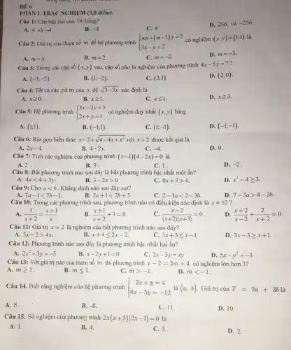 PHÀN I. TRẮC NGHIỆM (3,0 điểm).
Câu 1: Cǎn bậc hai của 16 bằng?
D. 256 và -256
A. 4 và -4
B. -4
C. 4
Câu 2: Giá trị của tham số m để hệ phương trình  ) mx+(m-1)y=5 3x-y=2  có nghiệm (x,y)=(1;1) là
D. m=-3
A. m=3
B. m=2
C. m=-2.
Câu 3: Trong các cặp số (x,y) sau, cặp số nào là nghiệm của phương trình
4x-5y=7
A. (-3;-2)
B. (1;-2)
C. (3;1)
D. (2;0)
Câu 4: Tất cả các giá trị của x để sqrt (3-3x) xác định là
A. xgeqslant 0
B. xgeqslant 1
C. xleqslant 1
D. xgeqslant 3
Câu 5: Hệ phương trình  ) 3x-2y=5 2x+y=1  có nghiệm duy nhất (x,y) bằng
A. (1;1)
B. (-1;1)
C. (1;-1)
D. (-1;-1)
Câu 6: Rút gọn biểu thức x-2+sqrt (4-4x+x^2) với xgt 2 được kết quả là
A. 2x-4
B. 4x-2x
C. -4
D. 0.
Câu 7: Tích các nghiệm của phương trình (x-1)(4-2x)=0 là
A. 2
B. 3.
C. 1.
D. -2 .
Câu 8: Bất phương trình nào sau đây là bất phương trình bậc nhất một ẩn?
A. 4xlt 4+3y
B. 3-2xgt 0
c 0x+3gt 4
D. x^3-4geqslant 3
Câu 9: Cho alt b . Khẳng định nào sau đây sai?
A. 7a-1lt 7b-1
B 2a+1lt 2b+5
C. 2-3alt 2-3b.
D. 7-3agt 4-3b
Câu 10: Trong các phương trình sau, phương trình nào có điều kiện xác định là xneq pm 2 ?
A. (1)/(x+2)=(x+1)/(x)
B (x+1)/(x+2)+3=0
C. (x-2)/((x+2)(x+3))=0
D. (x+2)/(x-2)+(2)/(x+2)=0
Câu 11: Giá trị x=2 là nghiệm của bất phương trình nào sau đây?
A. 5x-2gt 4x
x+4leqslant 2x-2
C. 3x+3leqslant x-1
D. 3x-3geqslant x+1
Câu 12: Phương trình nào sau đây là phương trình bậc nhất hai ẩn?
A. 2x^2+3y=-5
B. x-2y+1=0
C. 2x-3y=xy
D. 5x-y^2=-3
Câu 13: Với giá trị nào của tham số m thì phương trình x-2=3m+4 có nghiệm lớn hơn 3?
A. mgeqslant 1
B. mleqslant 1
C. mgt -1
D. mlt -1
Câu 14. Biết rằng nghiệm của hệ phương trình  ) 2x+y=4 6x-5y=-12  là (a;b) Giá trị của T=2a+3b là
A. 8.
B. -8
C. 11.
D. 10.
Câu 15: Số nghiệm của phương trình 2x(x+5)(2x-1)=0 là
A. 1.
B. 4.
C. 3.
D. 2.
ĐỂ 6