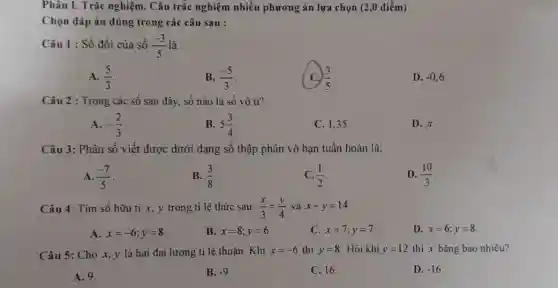 Phân I. Trắc nghiệm . Câu trắc nghiệm nhiều phương án lựa chọn (2,0 điểm)
Chọn đáp án đúng trong các câu sau :
Câu 1 : Số đối của số (-3)/(5) là :
A. (5)/(3)
B. (-5)/(3)
(3)/(5)
D. -0,6
Câu 2 : Trong các số sau đây, số nào là số vô tì?
A. -(2)/(3)
B. 5(3)/(4)
C. 1,35 .
D. pi 
Câu 3: Phân số viết được dưới dạng số thập phân vô hạn tuần hoàn là:
A. (-7)/(5)
B. (3)/(8)
C. (1)/(2)
D. (10)/(3)
Câu 4: Tìm số hữu ti x, y trong ti lệ thức sau: (x)/(3)=(y)/(4) và x+y=14
A. x=-6;y=8
B. x=8;y=6
C. x=7;y=7
D. x=6;y=8
Câu 5: Cho x,y là hai đại lượng ti lệ thuận. Khi x=-6 thì y=8 . Hỏi khi y=12 thì x bằng bao nhiêu?
A. 9.
B. -9
C. 16.
D. -16