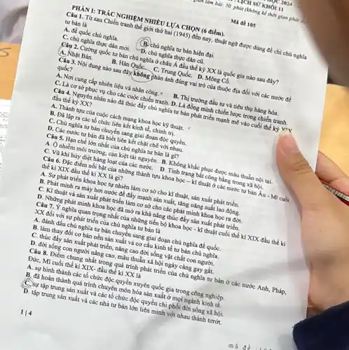 PHÀN I: TRÁC NGHIỆM NHIỀU LỰA CHỌN (6 điểm)
THCH SỮ KHÓI II
untâm bài: 50 phút (không kể thời gian phát
Mã đề 105
Câu 1. Từ sau Chiến tranh thế giới thứ hai (1945) đến nay thuật ngữ được dùng để chỉ chủ nghĩa
tư bản là
A. đế quốc chủ nghĩa.
(B.)chù nghĩa tư bản hiện đại.
C. chủ nghĩa thực dân mới. D. chủ nghĩa thực dân cũ.
Câu 2. Cường quốc tư bản chủ nghĩa ở châu Á đầu thế kỷ XX là quốc gia nào sau đây?
A. Nhật Bản.
B. Hàn Quốc_C. Trung Quốc D. Mông Cồ.
Câu 3. Nội dung nào sau đây không phản ánh đúng vai trò của thuộc địa đối với các nước để
quốc?
A. Nơi cung cấp nhiên liệu và nhân công. "
B. Thị trường đầu tư và tiêu thụ hàng hóa.
C. Là cơ sở phục vụ cho các cuộc chiến tranh. D . Là đồng mình chiến lược trong chiến tranh.
Câu 4. Nguyên nhân nào đã thúc đầy chủ nghĩa tư bản phát triển mạnh mẽ vào cuối thế kỷ yrx
đầu thế kỷ XX?
A. Thành tựu của cuộc cách mạng khoa học kỹ thuật.
B. Đã lập ra các tổ chức liên kết kinh tế, chính trị.
C. Chủ nghĩa tư bản chuyển sang giai đoạn độc quyền
D. Các nước tư bản đã biết liên kết chặt chẽ với nhau.
Câu 5. Hạn chế lớn nhất của chủ nghĩa tư bản là gì?
A. Ô nhiễm môi trường cạn kiệt tài nguyên.B. Không khắc phục được mâu thuẫn nội tại.
C. Vũ khí hủy diệt hàng loạt của các nướC. D. Tỉnh trạng bất công bằng trong xã hội.
Câu 6. Đặc điểm nồi bật của những thành tựu khoa học - kĩ thuật ở các nước tư bản Âu - Mĩ cuối
thế ki XIX đầu thế kỉ XX là gì?
A. Sự phát triển khoa học tự nhiên làm cơ sở cho kĩ thuật, sản xuất phát triển.
B. Phát minh ra máy hơi nước để đẩy mạnh sản xuất,tǎng nǎng suất lao động.
C. Kĩ thuật và sản xuất phát triển làm cơ sở cho các phát minh khoa học ra đời.
D. Những phát minh khoa học đã mở ra khả nǎng thúc đầy sản xuất phát triển.
Câu 7. Y nghĩa quan trọng nhất của những tiến bộ khoa học - kĩ thuật cuối thế kỉ XIX đầu thế kì
XX đối với sự phát triển của chủ nghĩa tư bản là
A. đánh dấu chủ nghĩa tư bản chuyển sang giai đoạn chủ nghĩa đế quốC.
B. làm thay đối cơ bản nền sản xuất và cơ cấu kinh tế tư bản chủ nghĩa.
C. thúc đầy sản xuất phát triển, nâng cao đời sống vật chất con người.
D. đời sống con người nâng cao, mâu thuẫn xã hội ngày càng gay gắt.
Câu 8. Điểm chung nhất trong quá trình phát triển của chủ nghĩa tư bản ở các nước Anh, Pháp,
Đức, Mĩ cuối thế ki XIX- đầu thế kỉ XX là
A. sự hình thành các tổ chức độc quyền xuyên quốc gia trong công nghiệp.
B, đã hoàn thành quá trình chuyên môn hóa sản xuất ở mọi ngành kinh tế.
C. Sự tập trung sản xuất và các tổ chức độc quyền chi phối đời sống xã hội.
D. tập trung sản xuất và các nhà tư bản lớn liên minh với nhau thành torót.