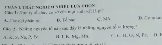 PHÀN I. TRÁC NGHIỆM NHIÊU LƯA CHỌN
Câu 1: Đơn vị tổ chức cơ sở của mọi sinh vật là gi?
A. Các đại phân tử.
B. Tế bào.
C. Mô.
D. Cơ quan
Câu 2: Những nguyên tố nào sau đây là những nguyên tố vi lượng?
A. K, S, Na . P. Fe.
B. I, K, Mg .mn.
C. C, H,O N,Fe.
D. F