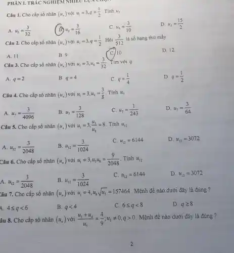 PHÀN I. TRẢC NGHIỆM NHIÊU LỌA cn
Câu 1. Cho cấp số nhân (u_(n)) với u_(1)=3,q=(1)/(2) Tính u_(5)
A. u_(5)=(3)/(32)
u_(5)=(3)/(16)
C u_(5)=(3)/(10)
D. u_(5)=(15)/(2)
Câu 2. Cho cấp số nhân (u_(n)) với u_(1)=3,q=(1)/(2) . Hỏi (3)/(512)
là số hạng thứ mấy
D. 12
A. 11
B. 9
C 10
Câu 3. Cho cấp số nhân (u_(n)) với u_(1)=3,u_(6)=(3)/(32) . Tìm với q
A. q=2
B. q=4
C. q=(1)/(4)
D. q=(1)/(2)
Câu 4. Cho cấp số nhân (u_(n)) với u_(1)=3,u_(4)=(3)/(8) . Tính u_(7)
A u_(7)=(3)/(4096)
B. u_(7)=(3)/(128)
C. u_(7)=(1)/(243)
D. u_(7)=(3)/(64)
Câu 5. Cho cấp số nhân (u_(n)) với u_(1)=3,(u_(5))/(u_(8))=8
. Tính u_(12)
A u_(12)=(3)/(2048)
B u_(12)=(3)/(1024)
C. u_(12)=6144
D. u_(12)=3072
Câu 6. Cho cấp số nhân (u_(n)) với u_(1)=3,u_(5)u_(8)=(9)/(2048) . Tính u_(12)
A u_(12)=(3)/(2048)
B u_(12)=(3)/(1024)
C. u_(12)=6144
D. u_(12)=3072
Câu 7. Cho cấp số nhân (u_(n)) với u_(1)=4,u_(8)sqrt (u_(5))=157464 . Mệnh đề nào dưới đây là đúng ?
4 4leqslant qlt 6
B. qlt 4
C. 6leqslant qlt 8
D. qgeqslant 8
âu 8. Cho cấp số nhân (u_(n)) với (u_(3)+u_(4))/(u_(5))=(4)/(9);u_(5)neq 0,qgt 0
. Mệnh đề nào dưới đây là đúng ?